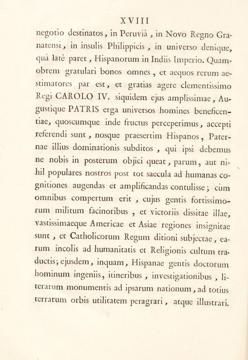 negotio destinatos, in Peruvia , in Novo Regno Gra- natensi, in insulis Philippicis, in universo denique, quci late paret, Hispanorum in Indiis Imperio. Quam- obrem gratulari bonos omnes, et aequos rerum ae- stimatores par est, et gratias agere clementissimo Regi CAROLO IV. siquidem ejus amplissimae, Au- gustique PATRIS erga universos homines beneficen- tiae, quoscumque inde fructus perceperimus, accepti referendi sunt , nosque praesertim Hispanos, Pater- nae ilhus dominationis subditos , qui ipsi debemus ne nobis in posterum objici queat, parum, aut ni- hil populares nostros post tot saecula ad humanas co- gnitiones augendas et amplificandas contulisse ^ ciim omnibus compertum erit , cujus gentis fortissimo- rum militum facinoribus , et victoriis dissitae illae, vastissimaeque Americae et Asiae resiones insi^^^nitae sunt , et Catholicorum Regum ditioni subjectae, ea- rum incolis ad humanitatis et Religionis cultum tra- ductis, ejusdem, inquam, Hispanae gentis doctorum hominum ingeniis, itineribus , investigationibus , li- terarum monumentis ad ipsarum nationum,ad totius terrarum orbis utilitatem peragrari, atque illustrari.