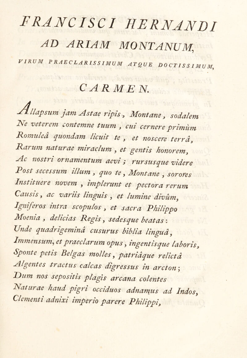 FRJNCISCI HERNJJVDI AB ARIAM MONTANUM, VIRUM PRAECLARISSIMUM ATQUE DOCTISSIMUM, ■» CARMEN. ■Allapsum jam Astae ripis, Montane, sodalem Isfe veterem contemne tuum , cui cernere primum Romulea q^uondam licuit te , et noscere terra. Rarum naturae miraclum , et gentis honorem. Ac nostri ornamentum aevi j rursusque videre Post secessum illum , quo te, Montane , sorores Instituere novem , implerunt et pectora rerum Causis, ac varus linguis , et lumine divum, Igniferos intra scopulos, et sacra Philippo Moenia , delicias Regis, sedesque beatas \ Unde quadrigemina cusurus biblia lingua, Immensum, et praeclarum opus, ingentis que laboris. Sponte petis Belgas molles, patridque relicta Algentes tractus calcas digressus in arcton-, P)um nos sepositis plagis arcana colentes Maturae haud pigri occiduos adnan\us ad Indos, Clementi adnixi imperio parere Philippi,