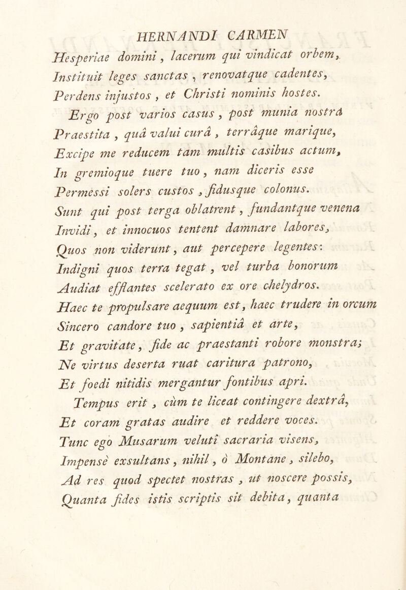 Hesperiae domini ^ lacerum e^ui vindicat orhem,. Instituit leges sanctas i renovat^ue cadentes^ Perdens injustos , et Christi nominis hostes. Ei^go post varios casus , post munia nostrd Praestita , ^ua valui cura , terracpue marii^uCy Excipe me reducem tam multis casibus actum^ In gremio que tuere tuo, nam dicens esse Permessi solers custos , Jidusque colonus. Sunt qui post terga oblatrent, fundantque venena Invidi) et innocuos tentent damnare labores^ Quos non viderunt^ aut percepere legentes'. Indigni quos terra tegat, vel turba bonorum uAudiat ejjflantes scelerato ex ore chelydros. Haec te propulsare aequum est, haec trudere in orcum Sincero candore tuo , sapientia et arte y Et gravitate y fide ac praestanti robore monstra; JSfc virtus desertu ruut curituru putronoy Et fioedi nitidis mergantur fontibus apri. Tempus erit , cum te liceat contingere dextrdy Et coram gratas audire et reddere voces. Tunc ego Musarum veluti sacraria visens. Impense exsultans y nihil, o' Montane, sileboy Ad res quod spectet nostras , ut noscere possis. Quanta fides istis scriptis sit debita y quanta