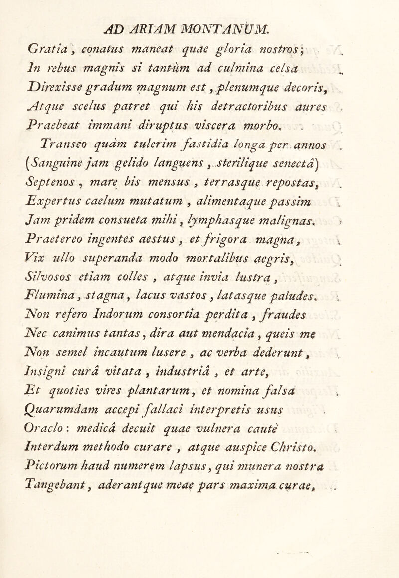 Gratia y conatus maneat quae gloria nostros y In rebus magnis si tantam ad culmina celsa Direxisse gradum magnum est, plenumque decoris^ Atque scelus patret qui his detractoribus aures P raebeat immani diruptus viscera morbo. . Transeo quam tulerim fastidia longa per . annos {^Sanguine jam gelido languens y .sterilique senecta) Septenos , mare bis mensus y terras que repostas y Expertus caelum mutatum , alimentaque passim Jam pridem consueta mihi, lymphasque malignas. Praetereo ingentes aestus, et frigora magna y Vix ullo superanda modo mortalibus aegris y Silvosos etiam colles , atque invia lustra y Fluminast agna y lacus vastos y latas que paludes. Non refero Indorum consortia perdita , fraudes Nec canimus tantas, dira aut mendacia, queis me Non semel incautum lusere , ac verba dederunt y Insigni cura vitata , industria , et artty Et quoties vires plantarum, et nomina falsa Quarumdam accepi fallaci interpretis usus Oraclo: medica decuit quae vulnera caute Interdum methodo curare y atque auspice Christo. Pictorum haud numerem lapsus y qui munera nostra Tangebant y aderant que meae pars maxima curae y