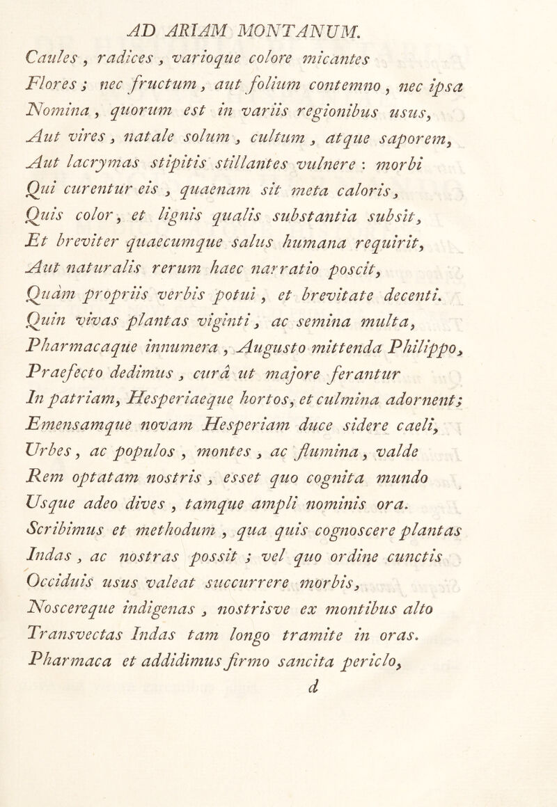 Caules , radices, varioque colore micantes Flores ; nec fructum, aut folium contemno , nec ipsa Nomina, quorum est in variis regionibus usus, Mut vires, natale solum , cultum, atque saporem. Aut lacrymas stipitis stillantes vulnere : morbi Qiii curentur eis , quaenam sit meta caloris, Qiiis color, et lignis qualis substantia subsit. Et breviter quaecumque salus humana requirit. Aut naturalis rerum haec narratio poscit, Qiidm ptropriis verbis potui, et brevitate decenti. Qiiin vivas plantas viginti, ac semina multa, Pharmacaque innumera , Augusto mittenda Philippo, Praefecto dedimus, cura ut majore ferantur In patriam, Hesperiaeque hortos, et culmina adornent i Emensamque novam Hesperiam duce sidere caeli. Urbes, ac populos , montes , ac flumina, valde Rem optatam nostris, esset quo cognita mundo Usque adeo dives , tamque ampli nominis ora. Scribimus et methodum , qua quis cognoscere plantas Indas, ac nostras possit ; vel quo ordine cunctis Occiduis usus valeat succurrere morbis, INoscereque indigenas , nostrisve ex montibus alto Transvectas Indas tam longo tramite in oras. Pharmaca et addidimus firmo sancita periclo, d