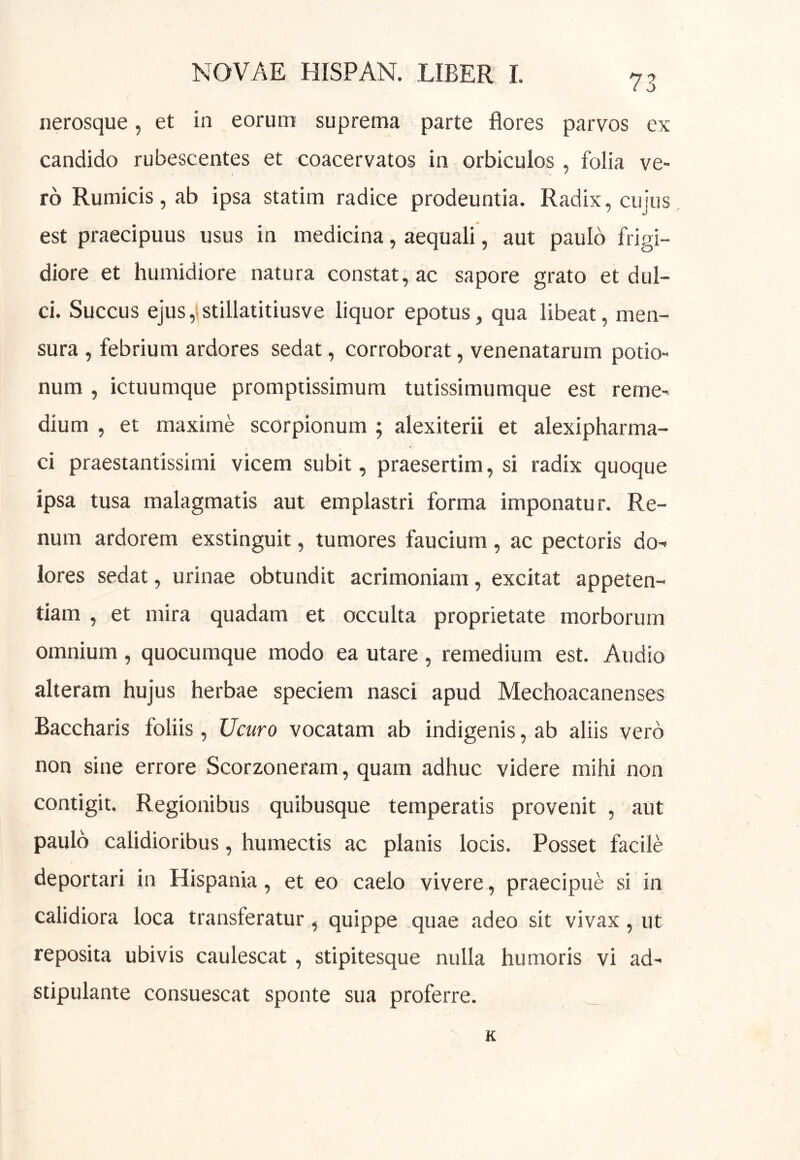 nerosque, et in eorum suprema parte flores parvos ex candido rubescentes et coacervatos in orbiculos , folia ve- ro Rumicis, ab ipsa statim radice prodeuntia. Radix, cujus est praecipuus usus in medicina, aequali, aut paulo frigi- diore et humidiore natura constat, ac sapore grato et dul- ci. Succus ejus, stillatitiusve liquor epotus, qua libeat, men- sura , febrium ardores sedat, corroborat, venenatarum potio- num , ictuumque promptissimum tutissimumque est reme- dium , et maxime scorpionum ; alexiterii et alexipharma- ci praestantissimi vicem subit, praesertim, si radix quoque ipsa tusa malagmatis aut emplastri forma imponatur. Re- num ardorem exstinguit, tumores faucium, ac pectoris do- lores sedat, urinae obtundit acrimoniam, excitat appeten- tiam , et mira quadam et occulta proprietate morborum omnium , quocumque modo ea utare , remedium est. Audio alteram hujus herbae speciem nasci apud Mechoacanenses Baccharis foliis, Ucuro vocatam ab indigenis, ab aliis vero non sine errore Scorzoneram, quam adhuc videre mihi non contigit. Regionibus quibusque temperatis provenit , aut paulo calidioribus, humectis ac planis locis. Posset facile deportari in Hispania, et eo caelo vivere, praecipue si in calidiora loca transferatur, quippe quae adeo sit vivax, ut reposita ubivis caulescat, stipitesque nulla humoris vi ad- stipulante consuescat sponte sua proferre. K