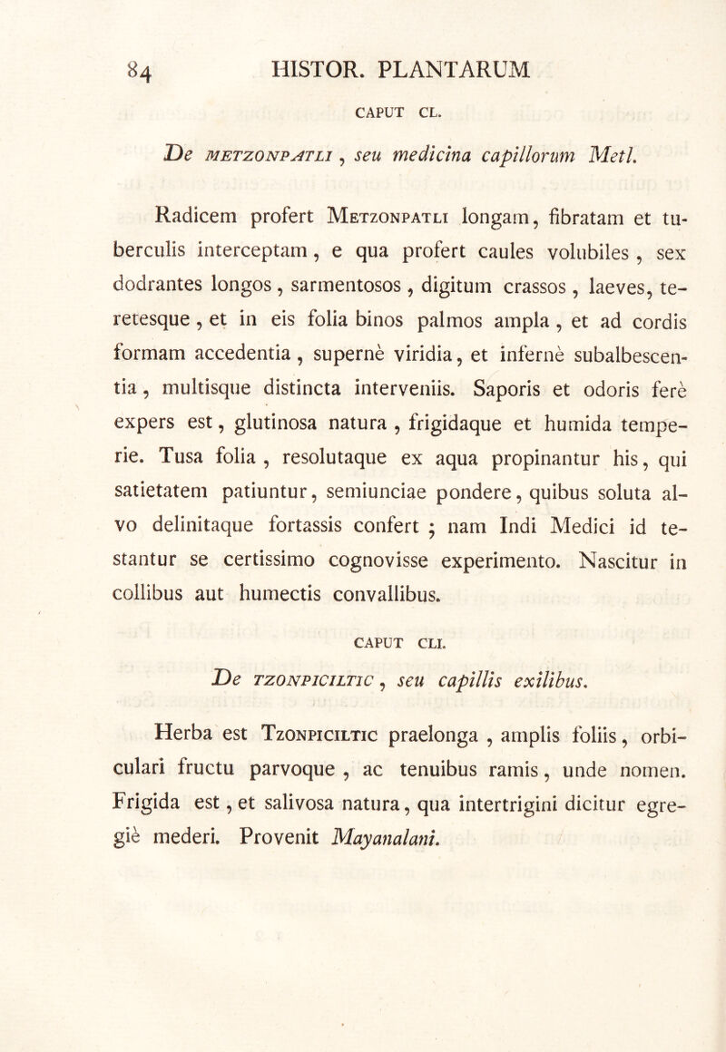 CAPUT CL. De METzONPATLi, seu medicina capillorum Meti. Radicem profert Metzonpatli longam, fibratam et tu- berculis interceptam, e qua profert caules volubiles, sex dodrantes longos, sarmentosos, digitum crassos, laeves, te- retesque, et in eis folia binos palmos ampla , et ad cordis formam accedentia, superne viridia, et inferne subalbescen- tia, multisque distincta interveniis. Saporis et odoris fere expers est, glutinosa natura , frigidaque et humida tempe- rie. Tusa folia, resolutaque ex aqua propinantur his, qui satietatem patiuntur, semiunciae pondere, quibus soluta al- vo delinitaque fortassis confert 5 nam Indi Medici id te- stantur se certissimo cognovisse experimento. Nascitur in collibus aut humectis convallibus. CAPUT CLI. De TzoNPiciLTic, seu capillis exilibus. Herba est Tzonpiciltic praelonga , amplis foliis, orbi- culari fructu parvoque , ac tenuibus ramis, unde nomen. Frigida est, et salivosa natura, qua intertrigini dicitur egre- gii mederi. Provenit Mayanalani.