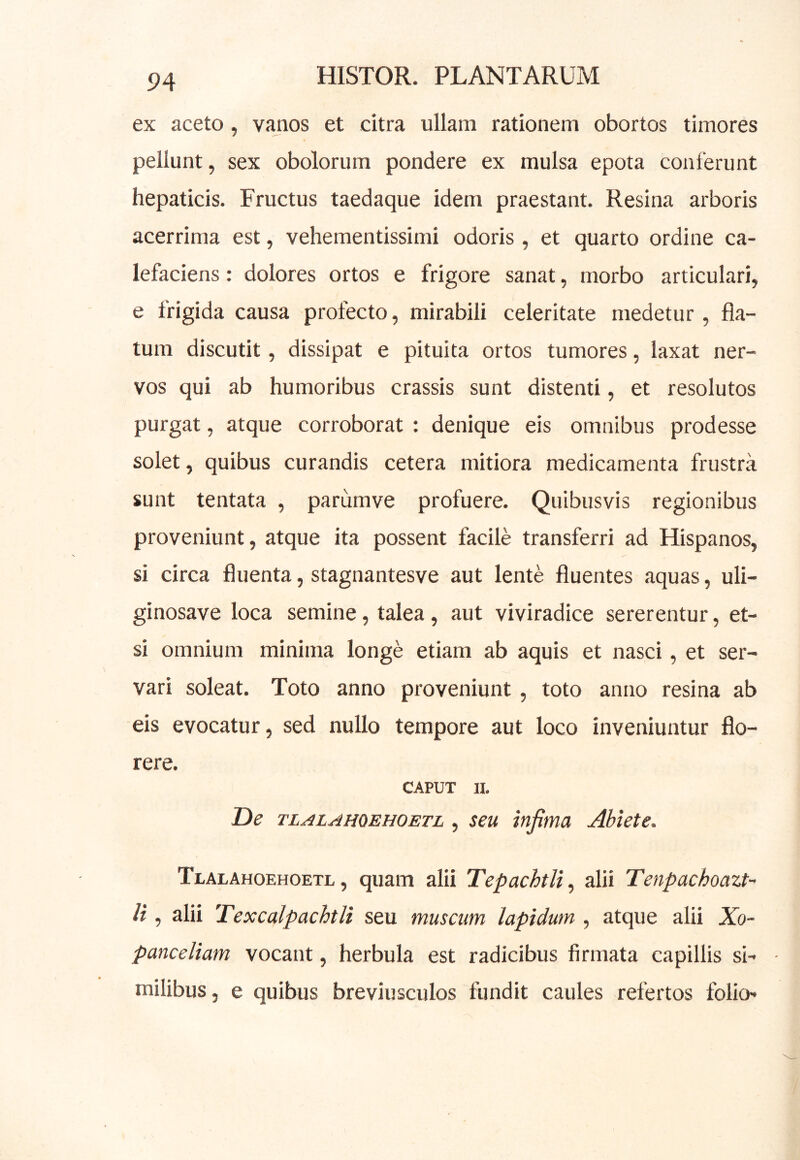 ex aceto, vanos et citra ullam rationem obortos timores pellunt, sex obolorum pondere ex mulsa epota conferunt hepaticis. Fructus taedaque idem praestant. Resina arboris acerrima est, vehementissimi odoris, et quarto ordine ca- lefaciens : dolores ortos e frigore sanat, morbo articulari, e frigida causa profecto, mirabili celeritate medetur, fla- tum discutit, dissipat e pituita ortos tumores, laxat ner- vos qui ab humoribus crassis sunt distenti, et resolutos purgat, atque corroborat : denique eis omnibus prodesse solet, quibus curandis cetera mitiora medicamenta frustra sunt tentata , parumve profuere. Quibusvis regionibus proveniunt, atque ita possent facile transferri ad Hispanos, si circa fluenta, stagnantesve aut lente fluentes aquas, uli- ginosave loca semine, talea, aut viviradice sererentur, et- si omnium minima longe etiam ab aquis et nasci, et ser- vari soleat. Toto anno proveniunt , toto anno resina ab eis evocatur, sed nullo tempore aut loco inveniuntur flo- rere. CAPUT II. De TLALAHOEHOETL , scu infima Abiete. Tualahoehoetl , quam alii TepachtU^ alii Tenpachoazt-' li, alii Texcalpachtli seu muscum lapidum , atque alii Xo- panceliam vocant, herbula est radicibus firmata capillis si- • milibus, e quibus breviusculos fundit caules refertos folio-