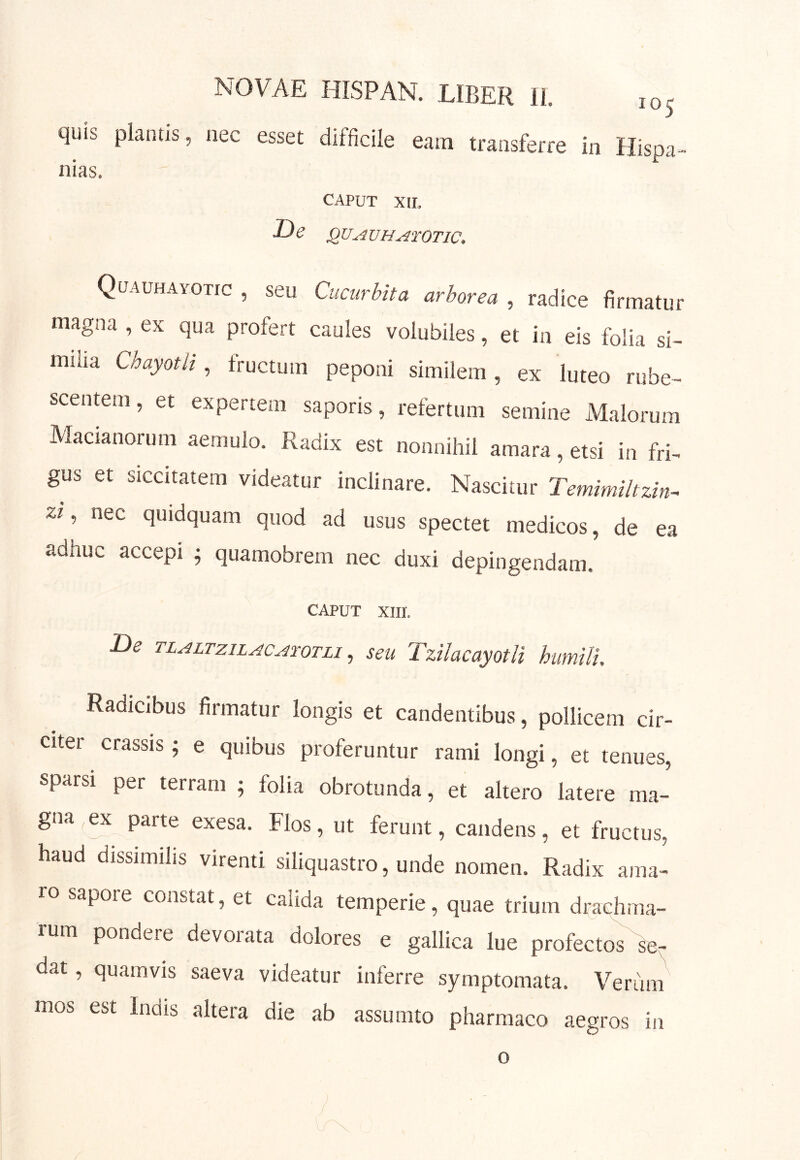 quis plantis, nec esset difficile eam transferre in Hispa nias. CAPUT XII, QUAVH^roTic, Quauhayotic , seu Cucurbita arborea , radice firmatur magna , ex qua profert caules volubiles, et in eis folia si- milia Chayotli, fructum peponi similem, ex luteo rube- scentem, et expertem saporis , refertum semine Alalorum Alacianorum aemulo. Radix est nonnihil amara, etsi in fri- gus et siccitatem videatur inclinare. Nascitur Temimihzin^ zi, nec quidquam quod ad usus spectet medicos, de ea adhuc accepi j quamobrem nec duxi depingendam. CAPUT XIII. De TLALTziLAc^roTLi, seu Tzilacayotli humili. Radicibus firmatur longis et candentibus, pollicem cir- citer crassis; e quibus proferuntur rami longi, et tenues, sparsi per terram ; folia obrotunda, et altero latere ma- gna,^ parte exesa. Flos, ut ferunt, candens, et fructus, haud dissimihs virenti siliquastro, unde nomen. Radix ama- ro sapore constat, et calida temperie, quae trium drachma- rum pondere devorata dolores e gallica lue profectos dat, quamvis saeva videatur inferre symptomata. Verum mos est Indis altera die ab assumto pharmaco aegros in o