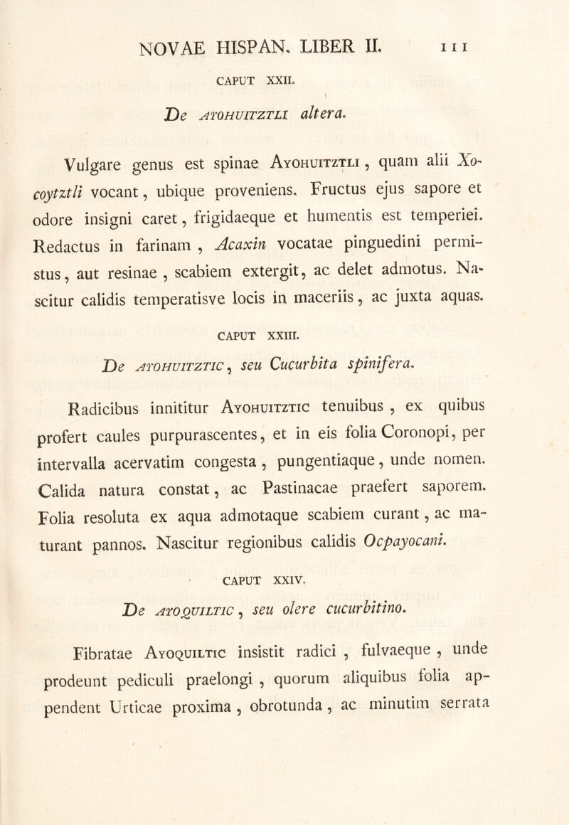 CAPUT XXII. De yiroHUiTZTLi altera. Vulgare genus est spinae Ayohuitztli , quam alii Xo- coytztli vocant, ubique proveniens. Fructus ejus sapore et odore insigni caret, frigidaeque et humentis est temperiei. Redactus in farinam , Acaxin vocatae pinguedini permi- stus, aut resinae , scabiem extergit, ac delet admotus. Na- scitur calidis temperatisve locis in maceriis, ac juxta aquas. CAPUT XXIII. De jiroHuiTZTic y seu Cucurbita spinifera. Radicibus innititur Ayohuitztic tenuibus , ex quibus profert caules purpurascentes, et in eis foliaCoronopi, per intervalla acervatim congesta , pungentiaque, unde nomen. Calida natura constat, ac Pastinacae praefert saporem. Folia resoluta ex aqua admotaque scabiem curant, ac ma- turant pannos. Nascitur regionibus calidis Ocpayocani. CAPUT XXIV, De Axo^uiLTic y seu olere cucurbitino. Fibratae Ayoquiltic insistit radici , fulvaeque , unde prodeunt pediculi praelongi , quorum aliquibus lolia ap- pendent Urticae proxima, obrotunda, ac minutim seriata