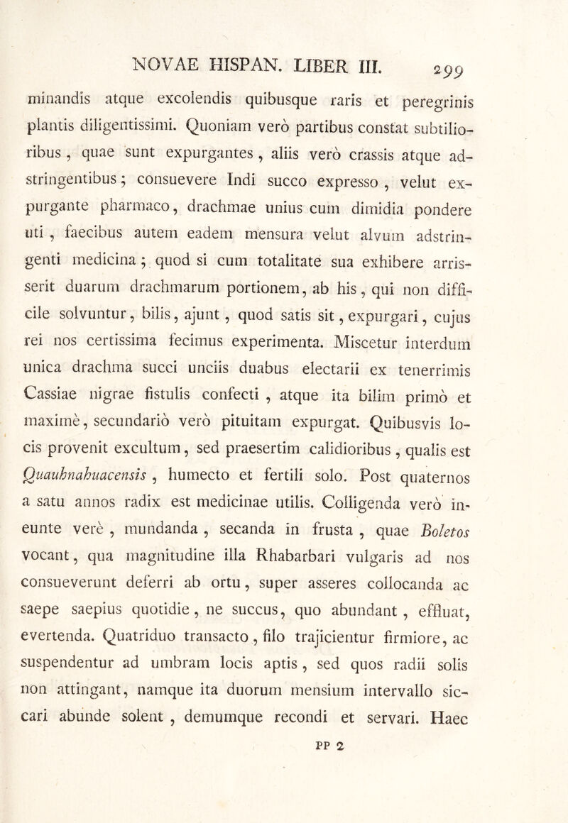 295) minandis atque excolendis quibusque raris et peregrinis plantis diligentissimi. Quoniam vero partibus constat subtilio- ribus , quae sunt expurgantes, aliis vero crassis atque ad- stringentibus; consuevere Indi succo expresso , velut ex- purgante pnarmaco, drachmae unius cum dimidia pondere uti , faecibus autem eadem mensura velut alvum adstrin- genti medicina; quod si cum totalitate sua exhibere arris- serit duarum drachmarum portionem, ab his, qui non diffi- cile solvuntur, bilis, ajunt, quod satis sit, expurgari, cujus rei nos certissima fecimus experimenta. Miscetur interdum unica drachma succi unciis duabus electarii ex tenerrimis Cassiae nigrae fistulis confecti , atque ita bilim primo et maxime, secundario vero pituitam expurgat. Quibusvis lo- cis provenit excultum, sed praesertim calidioribus, qualis est Quauhnahiiacensis , humecto et fertili solo. Post quaternos a satu annos radix est medicinae utilis. Colligenda vero in- eunte vere , mundanda , secanda in frusta , quae Boletos vocant, qua magnitudine illa Rhabarbari vulgaris ad nos consueverunt deferri ab ortu, super asseres collocanda ac saepe saepius quotidie, ne succus, quo abundant, effluat, evertenda. Quatriduo transacto , filo trajicientur firmiore, ac suspendentur ad umbram locis aptis , sed quos radii solis non attingant, namque ita duorum mensium intervallo sic- cari abunde solent , demumque recondi et servari. Haec PP 2