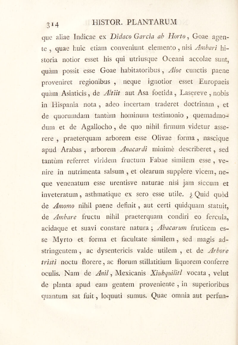 314 que aliae Indicae ex Didaco Garcia ab Horto, Goae agen- te , quae huic etiam conveniunt elemento , nisi Ambari hi- storia notior esset his qui utriusque Oceani accolae sunt, quam possit esse Goae habitatoribus, Aloe cunctis paene proveniret regionibus , neque ignotior esset Europaeis quam Asiaticis, de Altiit aut Asa foetida, Lasereve , nobis in Hispania nota , adeo incertam traderet doctrinam , et de quorumdam tantum hominum testimonio , quemadmo- dum et de Agallocho, de quo nihil firmum videtur asse- rere , praeterquam arborem esse Olivae forma , nascique apud Arabas , arborem Anacardi minime describeret, sed tantum referret viridem fructum Fabae similem esse , ve- nire in nutrimenta salsum , et olearum supplere vicem, ne- que venenatum esse urentisve naturae nisi jam siccum et inveteratum, asthmatique ex sero esse utile. ^ Quid quod de Amomo nihil paene definit, aut certi quidquam statuit, de Ambare fructu nihil praeterquam condiri eo fercula, acidaque et suavi constare natura; Abacarum fruticem es- se Myrto et forma et facultate similem, sed magis ad- stringentem , ac dysentericis valde utilem , et de Arbore tristi noctu florere, ac florum stillatitium liquorem conferre oculis. Nara de , Mexicanis Xiuhquilitl vocata , velut de planta apud eam gentem proveniente , in superioribus quantum sat fuit, loquuti sumus. Quae omnia aut perfun-