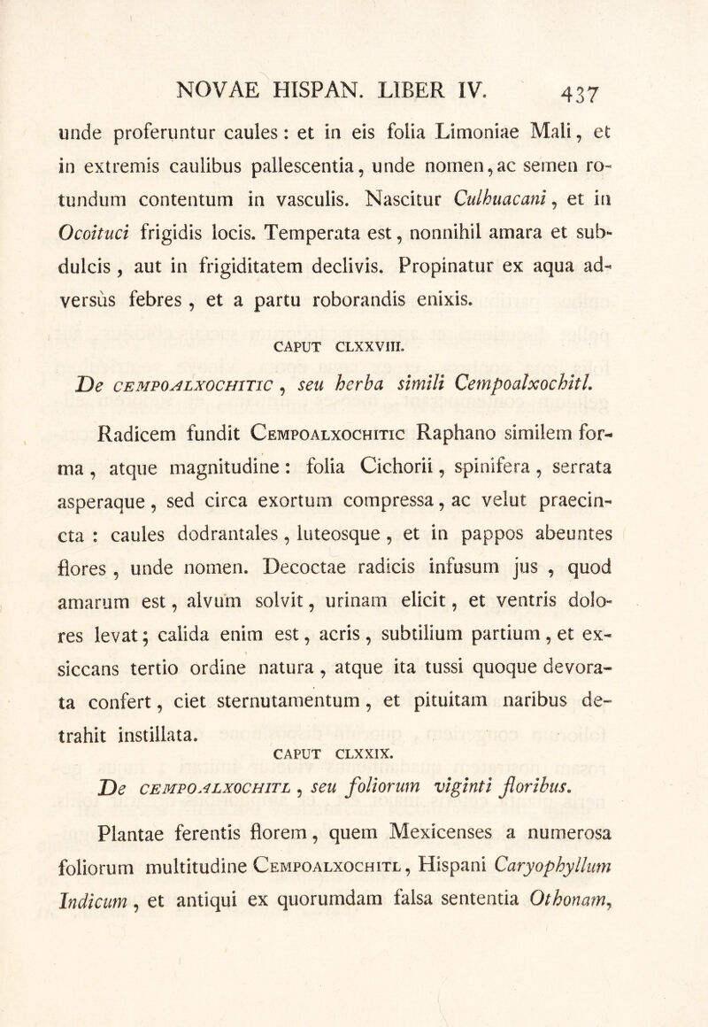 unde proferuntur caules: et in eis folia Limoniae Mali, et in extremis caulibus pallescentia, unde nomen,ac semen ro- tundum contentum in vasculis. Nascitur Culhuacani, et in Ocoituci frigidis locis. Temperata est, nonnihil amara et sub- dulcis , aut in frigiditatem declivis. Propinatur ex aqua ad- versus febres , et a partu roborandis enixis. CAPUT CLXXVIII. De cEMPOALxocHiTic, seu herba simili Cempoalxochitl. Radicem fundit Cempoalxochitic Raphano similem for- ma , atque magnitudine : folia Cichorii, spinifera , serrata asperaque, sed circa exortum compressa, ac velut praecin- cta : caules dodrantales, luteosque, et in pappos abeuntes L flores , unde nomen. Decoctae radicis infusum jus , quod amarum est, alvum solvit, urinam elicit, et ventris dolo- res levat; calida enim est, acris, subtilium partium, et ex- \ siccans tertio ordine natura, atque ita tussi quoque devora- ta confert, ciet sternutamentum, et pituitam naribus de- trahit instillata. CAPUT CLXXIX. De CEMPOALXOCHITL , seu foUovum viginti Jloribus. Plantae ferentis florem, quem Mexicenses a numerosa foliorum multitudine Cempoalxochitl, Hispani Caryophyllurn Indicum, et antiqui ex quorumdam falsa sententia Othonam,