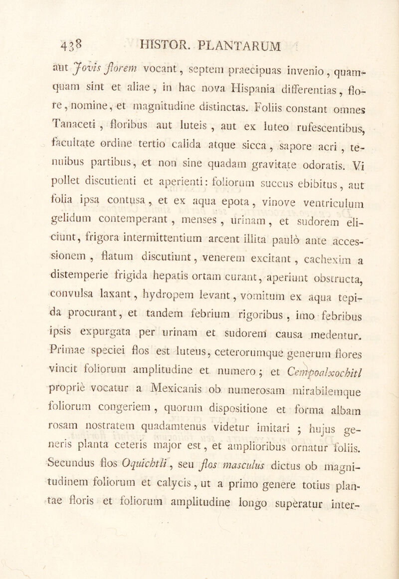 43^ HISTOR. PL AN TARUM ; aut Jovis Jior em vocant, septeni praecipuas invenio , quam- quam sint et aliae, in hac nova Hispania differentias, flo^ re, nomine, et magnitudine distinctas. Foliis constant omnes Tanaceti , floribus aut luteis , aut ex luteo rufescentibus, o facultate ordine tertio calida atque sicca, sapore acri , te- nuibus partibus, et non sine quadam gravitate odoratis. Vi pollet discutient! et aperienti: foliorum succus ebibitus, aut folia ipsa contusa, et ex aqua epota, vinove ventriculum gelidum contemperant, menses , urinam, et sudorem eli- ciunt, frigora intermittentium arcent illita paulo ante acces- sionem , flatum discutiunt, venerem excitant , cachexim a distemperie frigida hepatis ortam curant, aperiunt obstructa, convulsa laxant, hydropem levant, vomitum ex aqua tepi- da piocurant, et tandem febtium rigoribus , imo febribus ipsis expurgata per urinam et sudorem causa medentur. Ptimae speciei flos est luteus, ceterorumque generum flores vincit foliorum amplitudine et numero; et Cenipoalxochitl piopiie voL,atur a IVIexicanis ob. numerosam iiurabilemque foliorum congeriem, quorum dispositione et forma albam rosam nostratem quadamtenus videtur imitari ; hujus ge- neris planta ceteris major est, et amplioribus ornatur foliis. Secundus flos Oquichtli\ seu fios masculus dictus ob magni- tudinem foliorum et calycis, ut a primo genere totius plan- tae floris et foliorum amplitudine longo superatur inter-