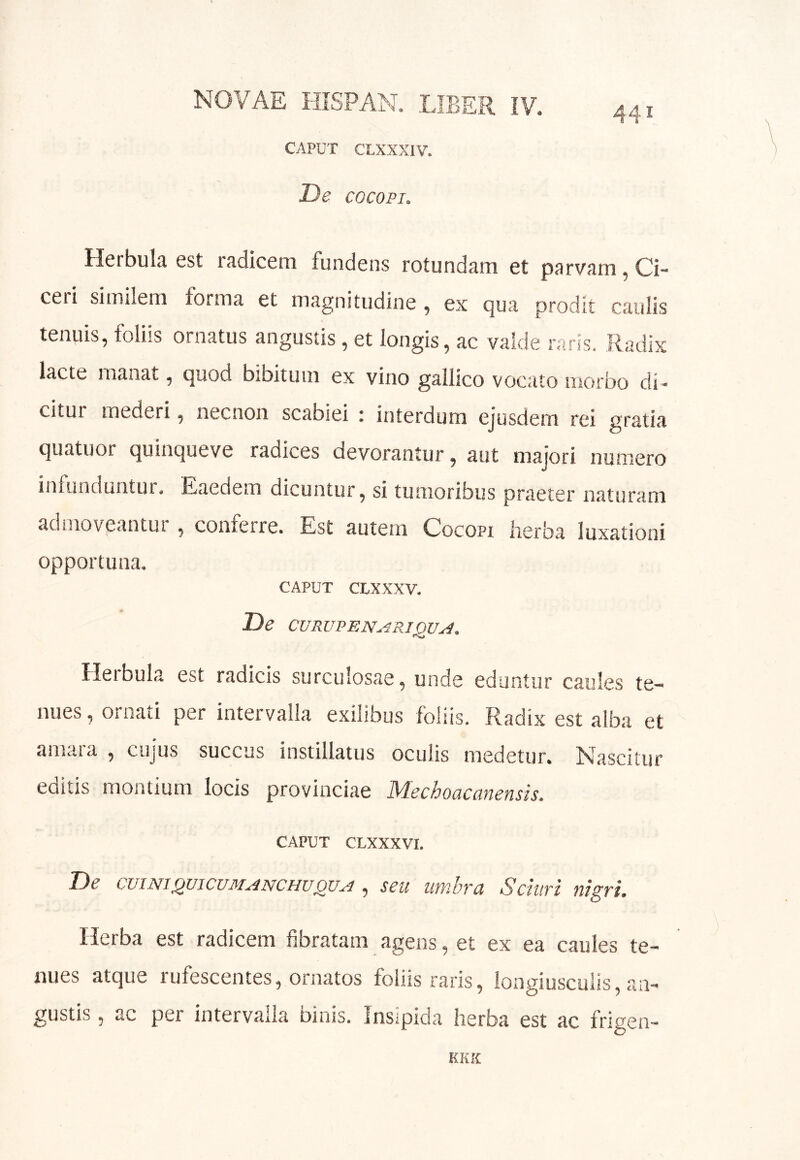 441 CAPUT CLXXXIV. De COCOPI. Herbula est radicem fundens rotundam et parvam, Ci- ceii similem forma et magnitudine , ex qua prodit caulis tenuis, foliis ornatus angustis , et longis, ac valde raris. Radix lacte manat, quod bibitum ex vino gallico vocato morbo di-> citur mederi, necnon scabiei i interdum ejusdem rei gratia quatuor quinqueve radices devorantur, aut majori numero infunduntur# Eaedem dicuntur, si tumoribus praeter naturam admoveantui , confeire. Est autem Cocopi lierba luxationi opportuna# CAPUT CLXXXV. De CVRUDENu.4RIQUA. Herbula est radicis surculosae, unde eduntur caules te- nues , ornati per intervalla exilibus foliis. Radix est alba et amara , cujus succus instillatus ocuiis medetur. Nascitur editis montium locis provinciae Mechoacanensis. CAPUT CLXXXVI. De cuiNiQvicuMANCHUQVA, seu utfibra Schtri nigri. Herba est radicem fibratam agens, et ex ea caules te- nues atque rufescentes, ornatos foiiis raris, longiusculis, an- gustis , ac per intervalla binis. Insipida herba est ac frigen- KK.X