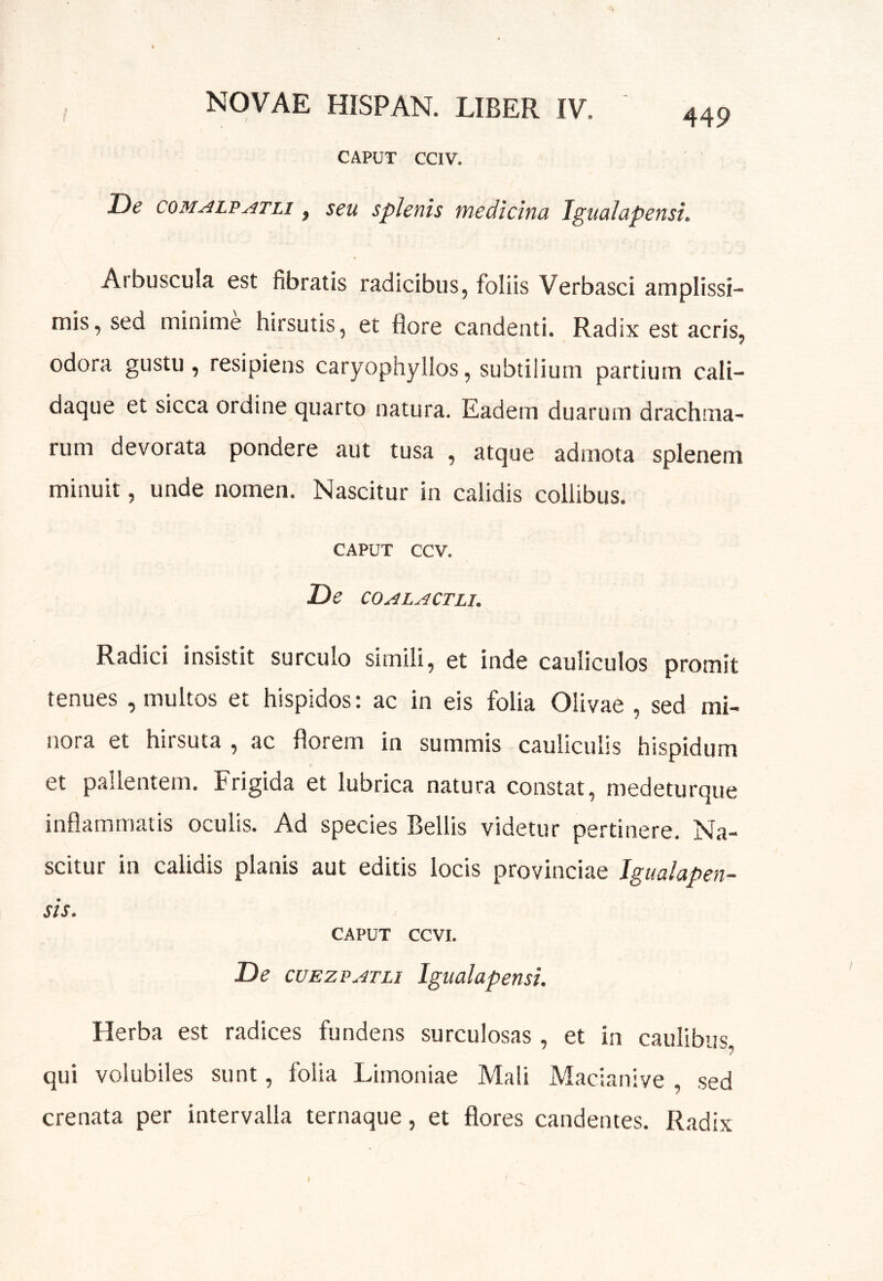 449 CAPUT CCIV. De coMALPATLi, seu splenis medicina IguaJapensi. Arbuscula est fibratis radicibus, foliis Verbasci amplissi- mis, sed minime hirsutis, et flore candenti. Radix est acris, odora gustu, resipiens caryophyllos, subtilium partium cali- daque et sicca ordine quarto natura. Eadem duarum drachma- rum devorata pondere aut tusa , atque admota splenem minuit, unde nomen. Nascitur in calidis collibus. CAPUT CCV. De COALACTLI. Radici insistit surculo simili, et inde cauliculos promit tenues , multos et hispidos: ac in eis folia Olivae , sed mi- nora et hirsuta , ac florem in summis cauliculis hispidum et pallentem. Frigida et lubrica natura constat, medeturque inflammatis oculis. Ad species Bellis videtur pertinere. Na- scitur in calidis planis aut editis locis provinciae Jgualapen- sis. CAPUT CCVI. De cuEZPATLi Igualapensi. Herba est radices fundens surculosas, et in caulibus, qui volubiles sunt, folia Limoniae Mali Macianive , sed crenata per intervalla ternaque, et flores candentes. Radix I