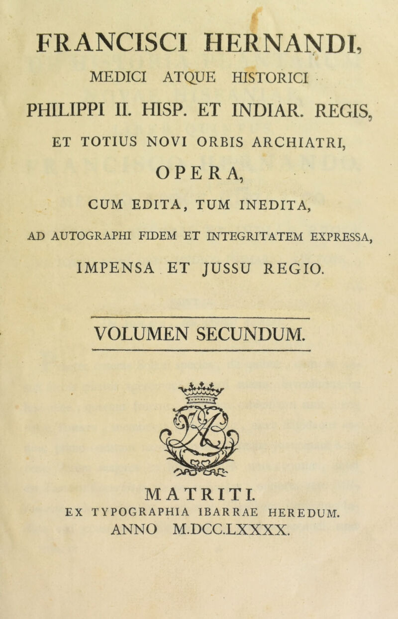 FRANCISCI HERNANDI, MEDICI ATQUE HISTORICI PHILIPPI II. HISP. ET INDIAR. REGIS, ET TOTIUS NOVI ORBIS ARCHIATRI, OPERA, CUM EDITA, TUM INEDITA, AD AUTOGRAPHI FIDEM ET INTEGRITATEM EXPRESSA, IMPENSA ET JUSSU REGIO. VOLUMEN SECUNDUM. M A T RITI. EX TYPOGRAPHIA IBARRAE HEREDUM. ANNO M.DCC.LXXXX.