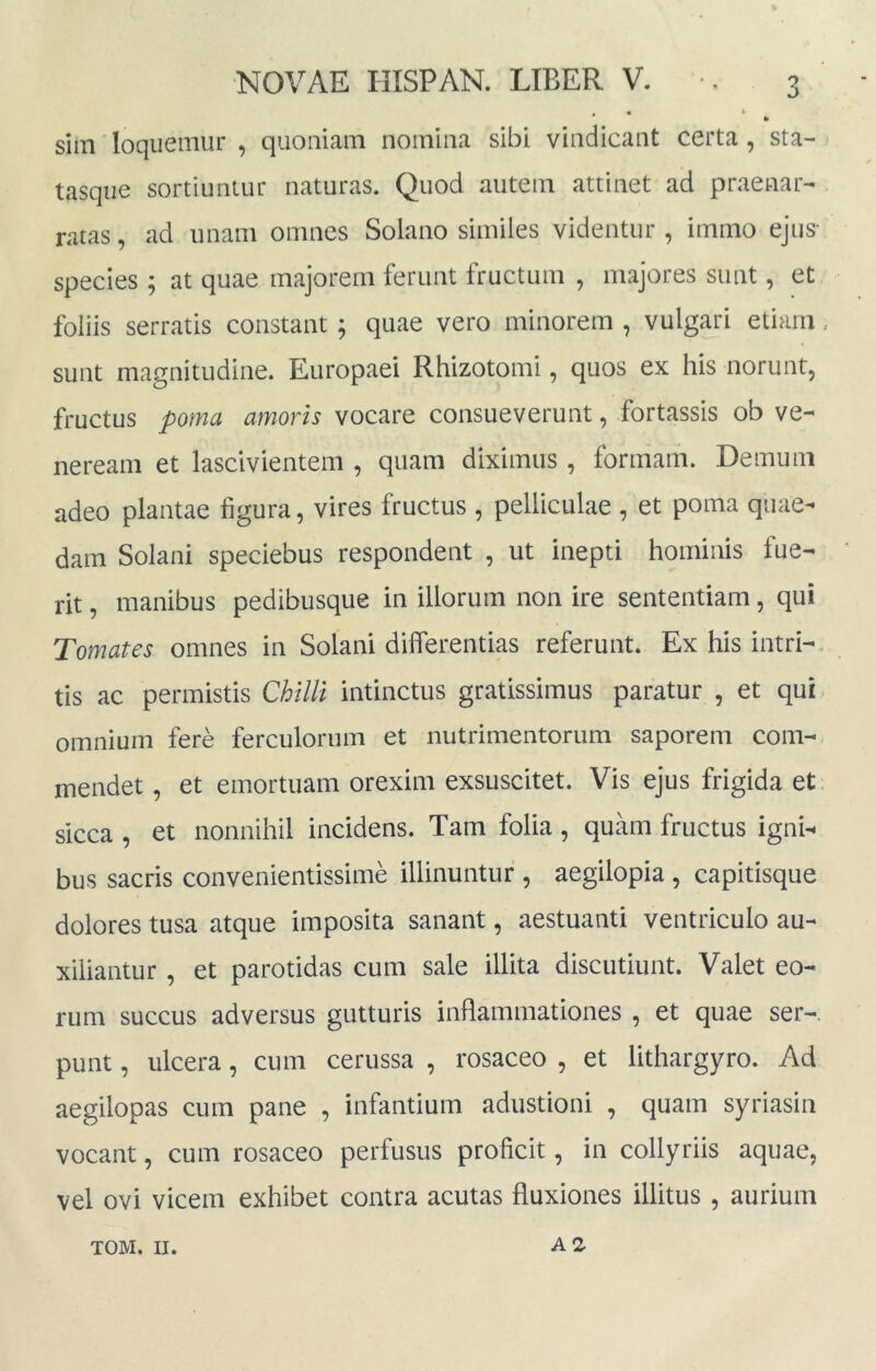 « « * sim loqiiemur , quoniam nomina sibi vindicant certa , sta- tasqiie sortiuntur naturas. Quod autem attinet ad praenar- ratas, ad unam omnes Solano similes videntur , immo ejus- species; at quae majorem ferunt fructum , majores sunt, et foliis serratis constant ; quae vero minorem , vulgari etiam, sunt magnitudine. Europaei Rhizotomi, quos ex his norunt, fructus poma amoris vocare consueverunt, fortassis ob ve- neream et lascivientem , quam diximus , formam. Demum adeo plantae figura, vires fructus , pelliculae , et poma quae- dam Solani speciebus respondent , ut inepti hominis fue- rit , manibus pedibusque in illorum non ire sententiam, qui Tomates omnes in Solani dilferentias referunt. Ex his intri-, tis ac permistis Chllli intinctus gratissimus paratur , et qui omnium fere ferculorum et nutrimentorum saporem com- mendet , et emortuam orexim exsuscitet. Vis ejus frigida et sicca , et nonnihil incidens. Tam folia, quam fructus igni- bus sacris convenientissime illinuntur , aegilopia , capitisque dolores tusa atque imposita sanant, aestuanti ventriculo au- xiliantur , et parotidas cum sale illita discutiunt. Valet eo- rum succus adversus gutturis inflammationes , et quae ser-. punt, ulcera, cum cerussa , rosaceo , et lithargyro. Ad aegilopas cum pane , infantium adustioni , quam syriasin vocant, cum rosaceo perfusus proficit, in collyriis aquae, vel ovi vicem exhibet contra acutas fluxiones illitus , aurium