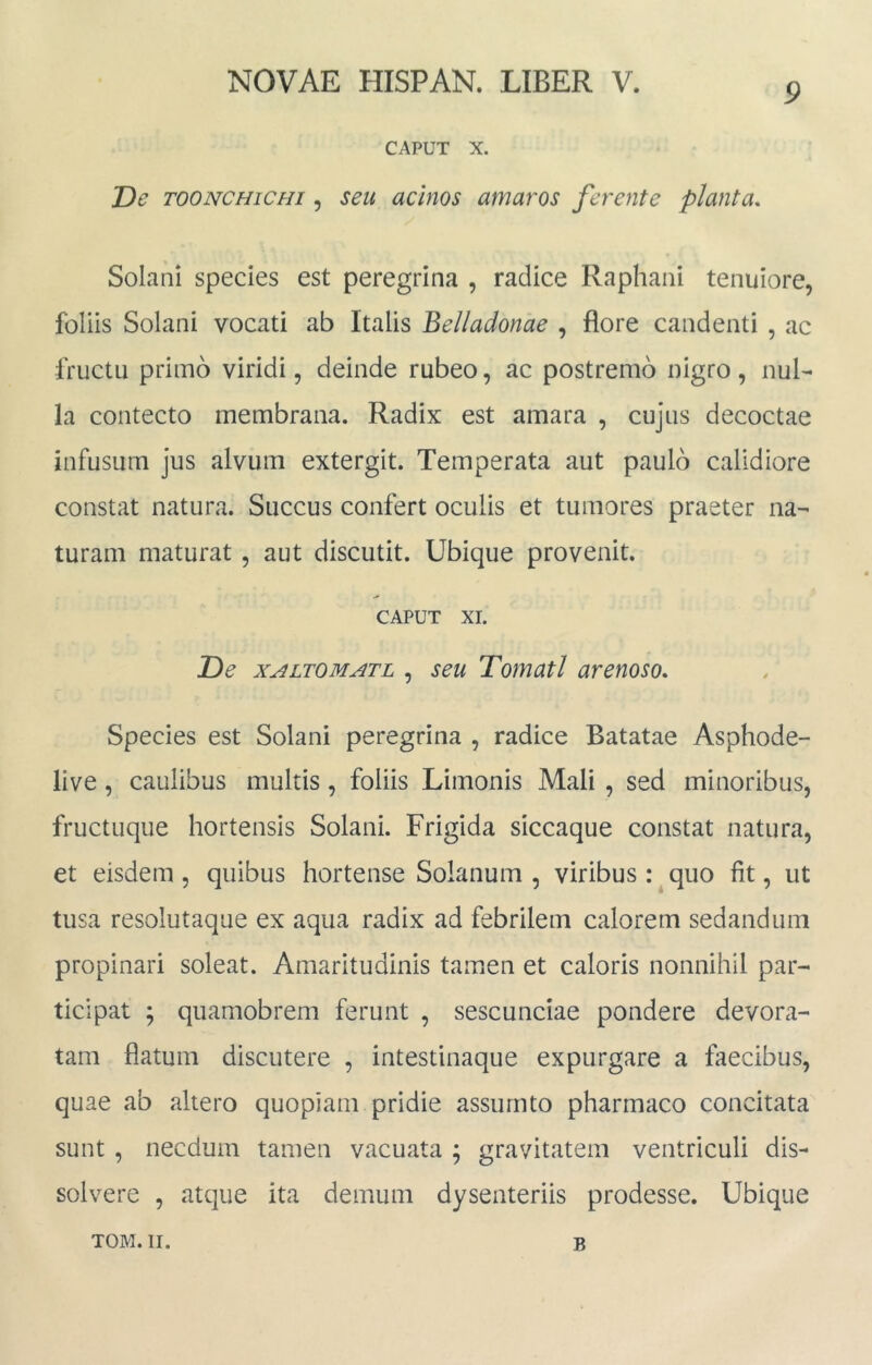 9 CAPUT X. De TOONCHiCHi 5 seu acinos amaros ferente planta. Solani species est peregrina , radice Raphani tenuiore, foliis Solani vocati ab Italis Belladonae , flore candenti , ac fructu primo viridi, deinde rubeo, ac postremo nigro , nul- la contecto membrana. Radix est amara , cujus decoctae infusum jus alvum extergit. Temperata aut paulo calidiore constat natura. Succus confert oculis et tumores praeter na- turam maturat , aut discutit. Ubique provenit. CAPUT XI. De XALTOMATL , scu Tomatl arenoso. Species est Solani peregrina , radice Batatae Asphode- live, caulibus multis, foliis Limonis Mali , sed minoribus, fructuque hortensis Solani. Frigida siccaque constat natura, et eisdem, quibus hortense Solanum , viribus:^quo fit, ut tusa resolutaque ex aqua radix ad febrilem calorem sedandum propinari soleat. Amaritudinis tamen et caloris nonnihil par- ticipat ; quamobrem ferunt , sescunciae pondere devora- tam flatum discutere , intestinaque expurgare a faecibus, quae ab altero quopiam pridie assurnto pharmaco concitata sunt , necdum tamen vacuata ; gravitatem ventriculi dis- solvere , atque ita demum dysenteriis prodesse. Ubique