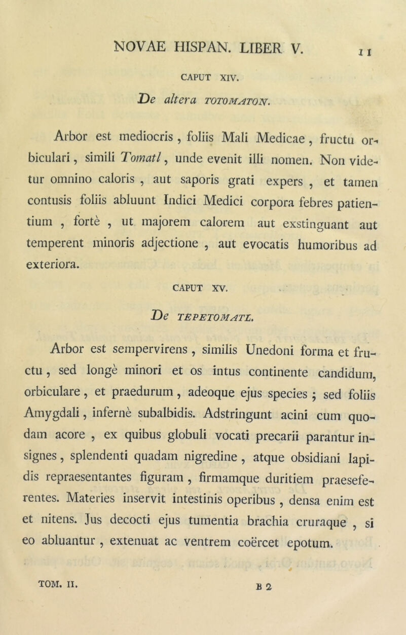 CAPUT XIV. De altera totomaton. Arbor est mediocris , foliis Mali Medicae , fructu or- biculari , simili Tornati, unde evenit illi nomen. Non vide- tur omnino caloris , aut saporis grati expers , et tamen contusis foliis abluunt Indici Medici corpora febres patien- tium , forte , ut majorem calorem aut exstinguant aut temperent minoris adjectione , aut evocatis humoribus ad exteriora. CAPUT XV. De tepetomatl. Arbor est sempervirens , similis Unedoni forma et fru- ctu , sed longe minori et os intus continente candidum, orbiculare, et praedurum, adeoque ejus species ; sed foliis Amygdali, inferne subalbidis. Adstringunt acini cum quo- dam acore , ex quibus globuli vocati precarii parantur in- signes , splendenti quadam nigredine , atque obsidiani lapi- dis repraesentantes figuram , firmamque duritiem praesefe- rentes. Materies inservit intestinis operibus , densa enim est et nitens. Jus decocti ejus tumentia brachia cruraque , si eo abluantur , extenuat ac ventrem coercet epotum. B 2