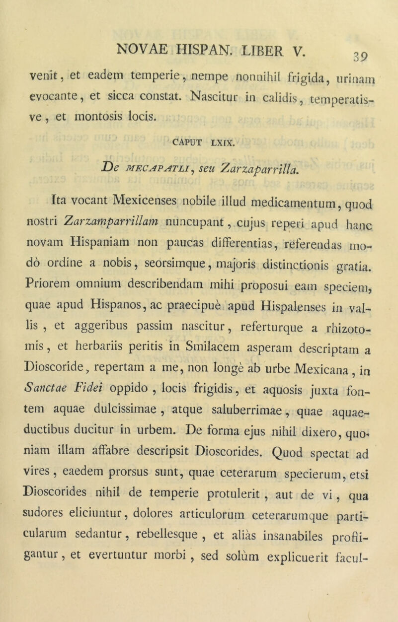 venit, et eadem temperie, nempe nonnihil frigida, urinam evocante, et sicca constat. Nascitur in calidis, temperatis- ve , et montosis locis. CAPUT Lxrx. De MECAPATLI^ seu ZarzaparrlUa, Ita vocant Mexicenses nobile illud medicamentum, quod nostri Zarzamparrillam nuncupant, cujus reperi apud hanc novam Hispaniam non paucas differentias, referendas mo- do ordine a nobis, seorsimque, majoris distinctionis gratia. Priorem omnium describendam mihi proposui eam speciem, quae apud Hispanos, ac praecipue apud Hispalenses in val- lis , et aggeribus passim nascitur, referturque a rhizoto- mis, et herbariis peritis in Smilacem asperam descriptam a Dioscoride, repertam a me, non longe ab urbe Mexicana, in Sanctae Fidei oppido, locis frigidis, et aquosis juxta fon- tem aquae dulcissimae , atque saluberrimae, quae aquae- ductibus ducitur in urbem. De forma ejus nihil dixero, quo^ niam illam affabre descripsit Dioscorides. Quod spectat ad vires, eaedem prorsus sunt, quae ceterarum specierum, etsi Dioscorides nihil de temperie protulerit , aut de vi, qua sudores eliciuntur, dolores articulorum ceterarumque parti- cularum sedantur, rebellesque , et alias insanabiles prodi- gantur , et evertuntur morbi, sed solum explicuerit facul-