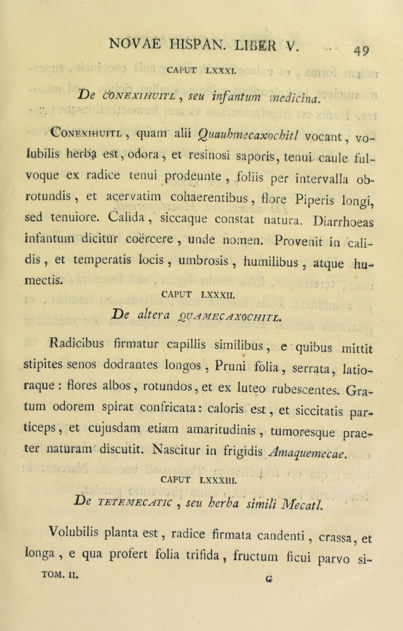 49 CAFUT LXXXI. ‘ T)e CONEXIHUITL, seu infantum medicina. \ €onexihuitl , quam alii QuauhmecaxocbitI vocant, vo- lubilis herba est, odora, et resinosi saporis, tenui caule ful- voque ex radice tenui prodeunte , foliis per intervalla ob- rotundis, et acervatim cohaerentibus, flore Piperis longi, sed tenuiore. Calida, siccaque constat natura. Diarrhoeas infantum dicitur coercere, unde nomen. Provenit in cali- dis , et temperatis locis , umbrosis , humilibus , atque hu- mectis. . CAPUT LXXXII. De altera quamecaxochitl. Radicibus firmatur capillis similibus, e quibus mittit stipites senos dodrantes longos, Pruni folia, serrata, latio^ raque: flores albos, rotundos, et ex luteo rubescentes. Gra- tum odorem spirat confricata i caloris est, et siccitatis par-^ ticeps, et cujusdam etiam amaritudinis, tumoresque prae- ter naturam; discutit. Nascitur in frigidis Jmaquemecae. CAPUT LXXXIir. t De TBTF.MEC^TK , seu herha 'simili Mecatl. Volubilis planta est, radice firmata candenti, crassa, et longa , e qua profert folia trifida, fructum ficui parvo si- TOM. II. G