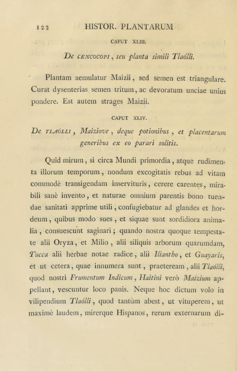 CAPUT XLllI. De CENCOCOPi, seu planta simili Tlaolli, Plantam aemulatur Maizii, sed semen est triangulare. Curat dysenterias semen tritum, ac devoratum unciae unius pondere. Est autem strages Maizii. CAPUT XLIV. De tla6lli , Maiziove , deque potionibus , et placentarum generibus ex eo parari solitis. Quid mirum, si circa Mundi primordia, atque rudimen- ta illorum temporum, nondum excogitatis rebus ad vitam commode transigendam inservituris, cerere carentes, mira- bili sane invento, et naturae omnium parentis bono tuen- dae sanitati apprime utili, confugiebatur ad glandes et hor- deum , quibus modo sues, et siquae sunt sordidiora anima- lia , consuescunt saginari; quando nostra quoque tempesta- te alii Oryza, et Milio, alii siliquis arborum quarumdam, Tucca alii herbae notae radice, alii lliantho, et Guayaris, et ut cetera, quae innumera sunt, praeteream , alii r/^?o7//’, quod nostri Frumentum Indicum, Haitini vero Maizium ap- pellant, vescuntur loco panis. Neque hoc dictum volo in vilipendium Tlaolli, quod tantum abest, ut vituperem, ut maxime laudem, mirerque Plispanos, rerum externarum di-