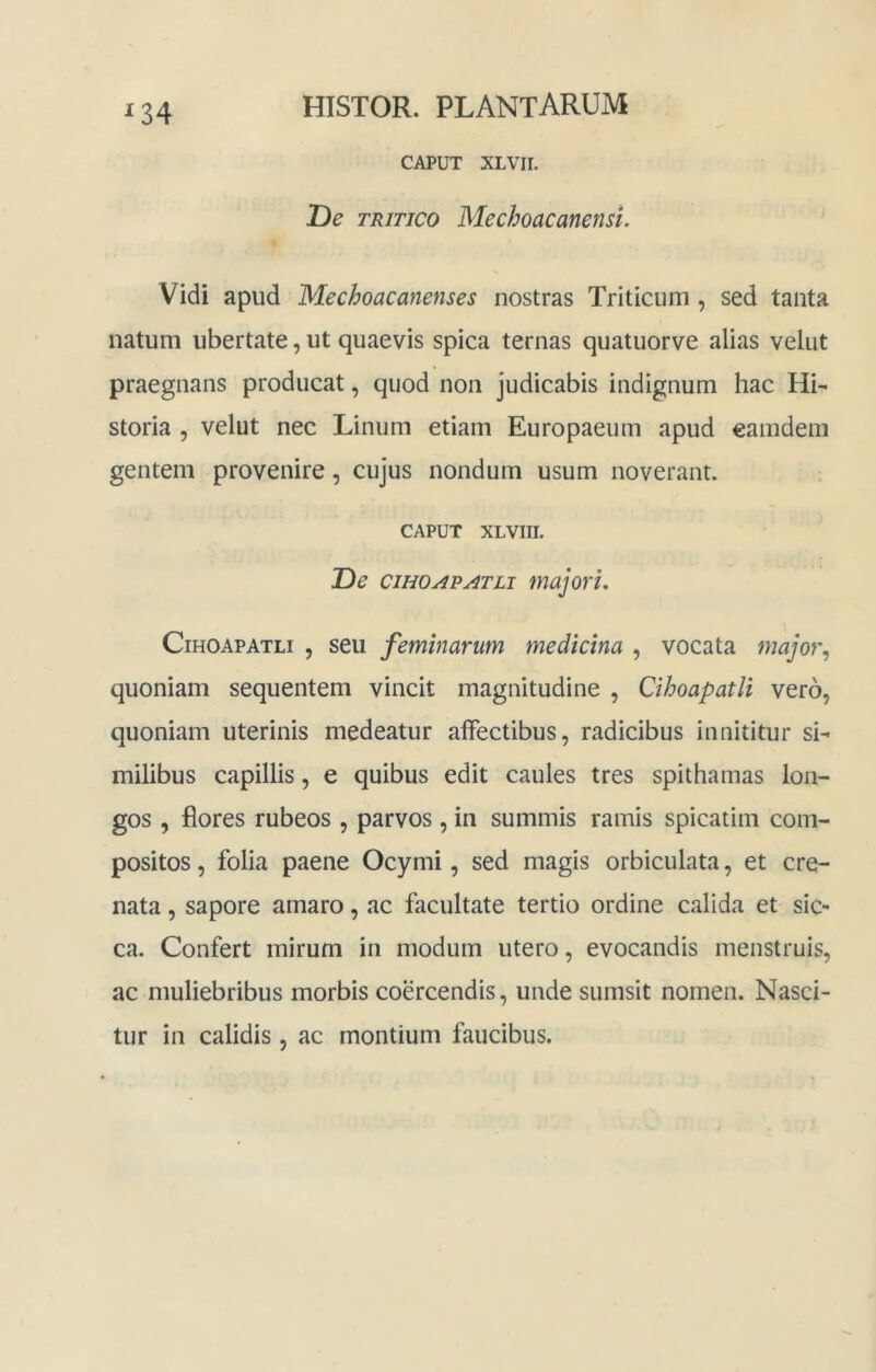 ^34 CAPUT XLVir. T)e TRITICO Mechoacanensi. Vidi apud Mechoacanenses nostras Triticum, sed tanta natum ubertate, ut quaevis spica ternas quatuorve alias velut praegnans producat, quod non judicabis indignum hac Hi- storia , velut nec Linum etiam Europaeum apud eamdem gentem provenire, cujus nondum usum noverant. CAPUT XLVIII. De ciHOAPATLi majorL CiHOAPATLi , seu feminarum medicina , vocata major^ quoniam sequentem vincit magnitudine , CihoapatU vero, quoniam uterinis medeatur affectibus, radicibus innititur si- milibus capillis, e quibus edit caules tres spithamas lon- gos , flores rubeos , parvos, in summis ramis spicatim com- positos , folia paene Ocymi, sed magis orbiculata, et cre- nata, sapore amaro, ac facultate tertio ordine calida et sic- ca. Confert mirum in modum utero, evocandis menstruis, ac muliebribus morbis coercendis, unde sumsit nomen. Nasci- tur in calidis , ac montium faucibus.