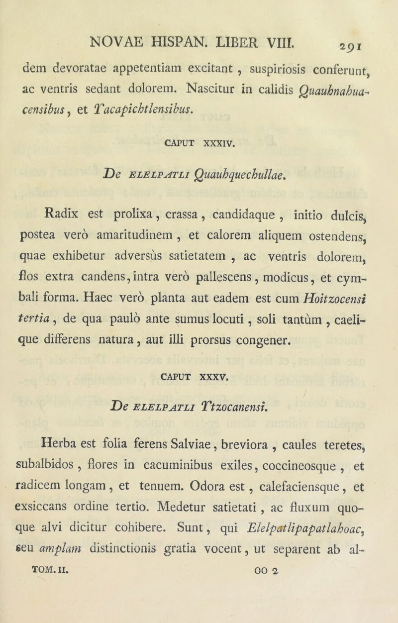 291 dem devoratae appetentiam excitant , suspiriosis conferunt, ac ventris sedant dolorem. Nascitur in calidis Quauhnahua- censibus^ et Tacapichtlensibus. CAPUT XXXIV, De elelt?j4tli Quauhquechullae, Radix est prolixa, crassa, candidaque , initio dulcis, postea vero amaritudinem , et calorem aliquem ostendens, quae exhibetur adversus satietatem , ac ventris dolorem, flos extra candens,intra vero pallescens, modicus, et cym- bali forma. Haec vero planta aut eadem est cum Hoitzocensi tertia, de qua paulo ante sumus locuti, soli tantum , caeli- que differens natura, aut illi prorsus congener. CAPUT XXXV. De ELELPATLj Ttzocauensu Herba est folia ferens Salviae, breviora , caules teretes, subalbidos , flores in cacuminibus exiles, coccineosque , et radicem longam , et tenuem. Odora est, calefaciensqiie, et exsiccans ordine tertio. Medetur satietati, ac fluxum quo- que alvi dicitur cohibere. Sunt, qui ElelpatUpapatlahoac^ seu amplam distinctionis gratia vocent, ut separent ab al-