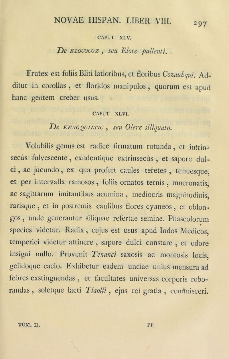 297 CAPUT XLV. De ELOCOCoz y seu Elote pallenti. Frutex est foliis Bliti latioribus, et floribus Cozauhqui, M- ditur ia corollas , et floridos manipulos, quorum est apud hanc gentem creber usus. CAPUT XLVI. De EEXOQUiLTic , seu Olere siliqiiato. Volubilis genus est radice firmatum rotunda, et intrin- secus fulvescente, candentique extrinsecus , et sapore dul- ci , ac jucundo, ex qua profert caules teretes , tenuesque, et per intervalla ramosos, foliis ornatos ternis , mucronatis, ac sagittarum imitantibus acumina , mediocris magnitudinis, rarisque , et in postremis caulibus flores cyaneos, et oblon- gos , unde generantur siliquae refertae semine. Phaseolorum » species videtur. Radix, cujus est usus apud Indos Medicos, temperiei videtur attinere , sapore dulci constare , et odore insigni nullo. Provenit Tenanci saxosis ac montosis locis, gelidoque caelo. Exhibetur eadem unciae unius mensura ad febres exstinguendas , et facultates universas corporis robo- randas , soletque lacti Tlaolli, ejus rei gratia , comhiisceri.