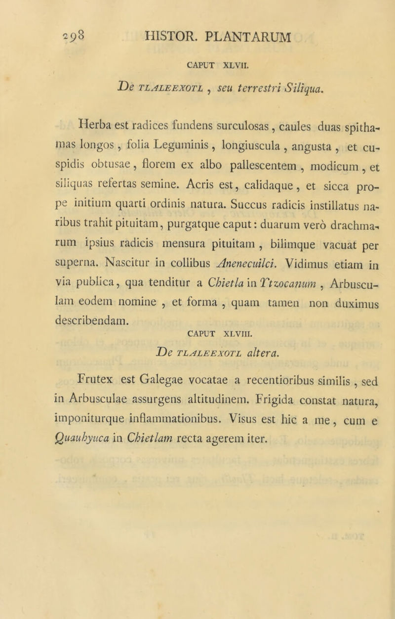 CAPUT XLVII. T)e TL.^iLEEXOTL , seu terrestri Siliqua. Herba est radices fundens surculosas, caules duas spitha- mas longos, folia Leguminis , longiuscula , angusta , et cu- spidis obtusae, florem ex albo pallescentem , modicum , et siliquas refertas semine. Acris est, calidaque, et sicca pro- pe initium quarti ordinis natura. Succus radicis instillatus na- ribus trahit pituitam, purgatque caput: duarum vero drachma- rum ipsius radicis mensura pituitam , bilimque vacuat per superna. Nascitur in collibus Anenecuilci, Vidimus etiam in via publica, qua tenditur a ChietlamTtzocanum , Arbuscu- lam eodem nomine , et forma , quam tamen non duximus describendam. CAPUT XLVIII. T)e TLALEExoTL altera. Frutex est Galegae vocatae a recentioribus similis, sed in Arbusculae assurgens altitudinem. Frigida constat natura, imponiturque inflammationibus. Visus est hic a me, cum e Quauhyiica in Chietlam recta agerem iter.