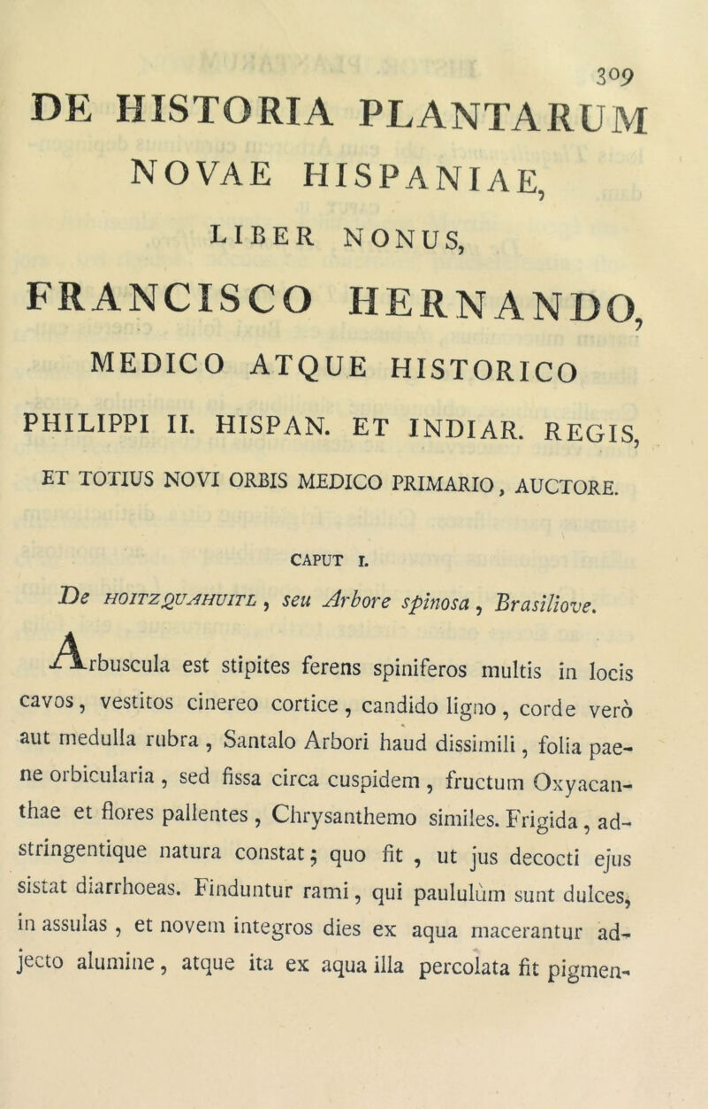 DE HISTORIA PLANTARUM NOVAE HISPANIAE, LIBER NONUS, FRANCISCO HERNANDO, MEDICO ATQUE HISTORICO PHILIPPI II. HISPAN. ET INDIAR. REGIS, ET TOTIUS NOVI ORBIS MEDICO PRIMARIO, AUCTORE. CAPUT r. De HOITZQUAHUITL , seu Arbore spinosa , BrasUiove. A ■/Arbuscula est stipites ferens spiniferos multis in locis cavos, vestitos cinereo cortice, candido ligno, corde vero aut medulla rubra , Santalo Arbori haud dissimili, folia pae- ne orbicularia , sed fissa circa cuspidem , fructum Oxyacan- thae et flores pallentes , Chrysanthemo similes. Frigida, ad- stringentique natura constat; quo fit , ut jus decocti ejus sistat diarrhoeas. Finduntur rami, qui paululum sunt dulces, in assulas , et novem integros dies ex aqua macerantur ad- jecto alumine, atque ita ex aqua illa percolata fit pigmen-