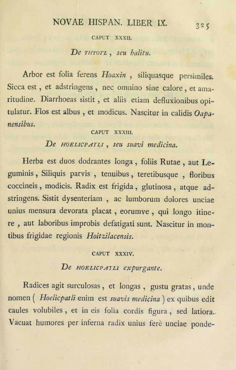 325 CAPUT XXXII. De rmoTL , seu halitu. Arbor est folia ferens Hoaxin , siliquasque persimiles. Sicca est, et adstringens , nec omnino sine calore, et ama- ritudine. Diarrhoeas sistit, et aliis etiam defluxionibus opi- tulatur. Flos est albus , et modicus. Nascitur in calidis Oapa- nensibus, CAPUT XXXIII. De HOELicp^TLi 5 seu suuvi medtcma. Herba est duos dodrantes longa, foliis Rutae , aut Le- guminis , Siliquis parvis , tenuibus, teretibusque , floribus coccineis, modicis. Radix est frigida, glutinosa, atque ad- stringens. Sistit dysenteriam , ac lumborum dolores unciae unius mensura devorata placat, eorumve , qui longo itine- re , aut laboribus improbis defatigati sunt. Nascitur in mon- tibus frigidae regionis Hoitzilacensis, CAPUT XXXIV. De HOELicPATLi expurgunte. Radices agit surculosas , et longas, gustu gratas, unde nomen ( Hoelicpatli enim est suavis medicina ) ex quibus edit caules volubiles , et in eis folia cordis figura , sed latiora.- Vacuat humores per inferna radix unius fere unciae ponde-