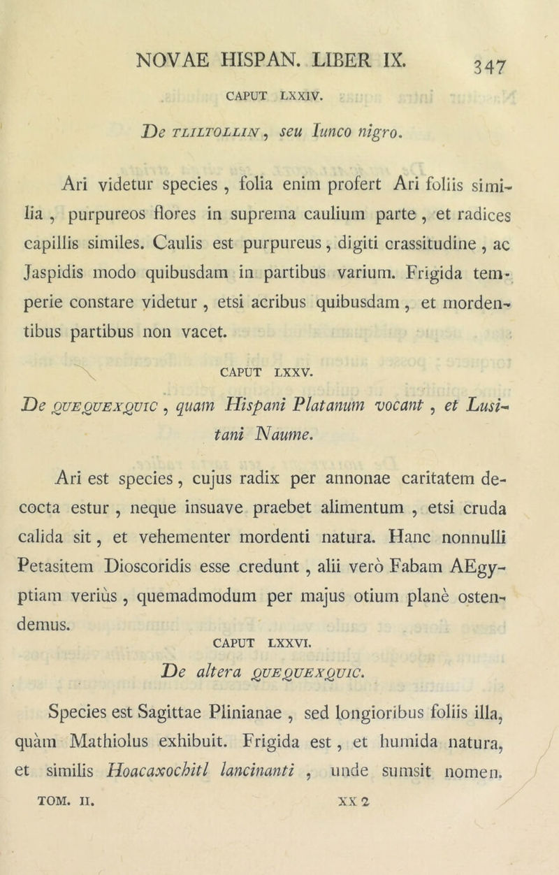 347 CAPUT LXXIV. T)e TLiLTOLLiN ^ seu lunco nigro, Ari videtur species , folia enim profert Ari foliis simi- lia , purpureos flores in suprema caulium parte , et radices capillis similes. Caulis est purpureus, digiti crassitudine , ac Jaspidis modo quibusdam in partibus varium. Frigida tem- perie constare videtur , etsi acribus quibusdam , et morden- tibus partibus non vacet. ^ CAPUT LXXV. De j2UEOUEXjQuic, quam Hispani Platanum vocant, et Lusi-^ tani Naume, Ari est species, cujus radix per annonae caritatem de- cocta estur , neque insuave praebet alimentum , etsi cruda calida sit, et vehementer mordenti natura. Hanc nonnulli Petasitem Dioscoridis esse credunt, alii vero Fabam AEgy- ptiam verius , quemadmodum per majus otium plane osten- demus. CAPUT LXXVI. De altera quequex^uic. Species est Sagittae Plinianae , sed longioribus foliis illa, quam Mathiolus exhibuit. Frigida est, et humida natura, et similis Hoacaxochitl lancinanti , unde sumsit nomen.