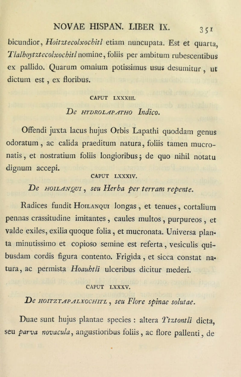 351 bicuudior, Hoitztecolxochitl etiam nuncupata. Est et quarta, Tlalhoytztecolxochitlnomine, foliis per ambitum rubescentibus ex pallido. Quarum omnium potissimus usus desumitur, ut dictum est, ex floribus. CAPUT LXXXIII. De HTDROLAPATHO IfldicO. Offendi juxta lacus hujus Orbis Lapathi quoddam genus odoratum, ac calida praeditum natura, foliis tamen mucro- natis, et nostratium foliis longioribus 5 de quo nihil notatu dignum accepi. CAPUT LXXXIV. De HoiLAN^vi, seu Herba per terram repente. Radices fundit Hoilanqui longas , et tenues, cortalium pennas crassitudine imitantes, caules multos, purpureos , et valde exiles, exilia quoque folia, et mucronata. Universa plan** ta minutissimo et copioso semine est referta, vesiculis qui- busdam cordis figura contento. Frigida, et sicca constat na- tura, ac permista Hoauhtli ulceribus dicitur mederi. CAPUT LXXXV. De HOiTZTAPALXQCHiTL, seu Flore spinae solutae. Duae sunt hujus plantae species : altera Ttztontli dicta, seu parva novacula, angustioribus foliis, ac flore pallenti, de