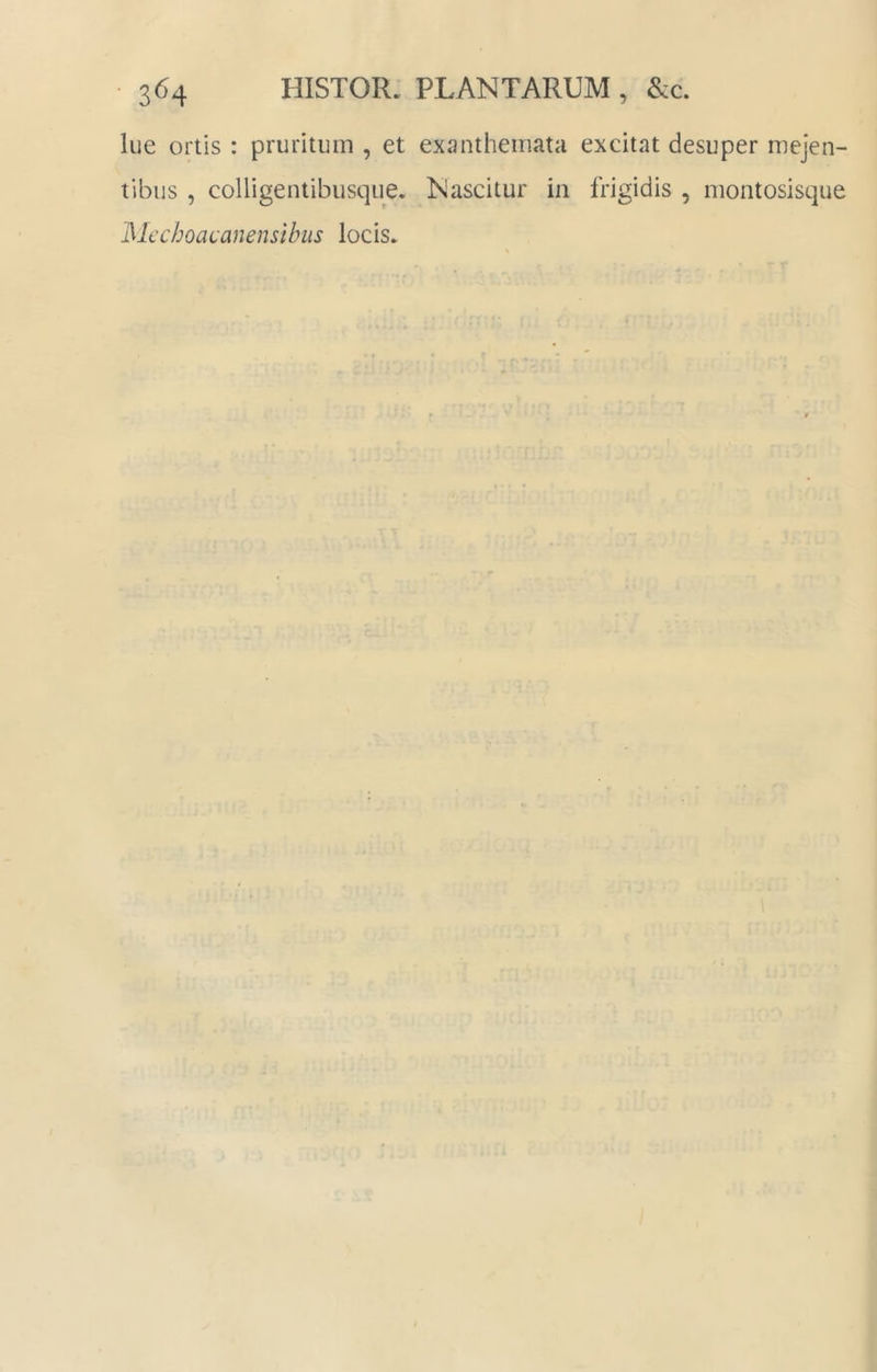 3^4 HISTOR. PLANTARUM , &c. lue ortis : pruritum , et exijntheinata excitat desuper mejen- tibus , coHigentibusque. Nascitur in frigidis , montosisque Mcchoacanensibiis locis.