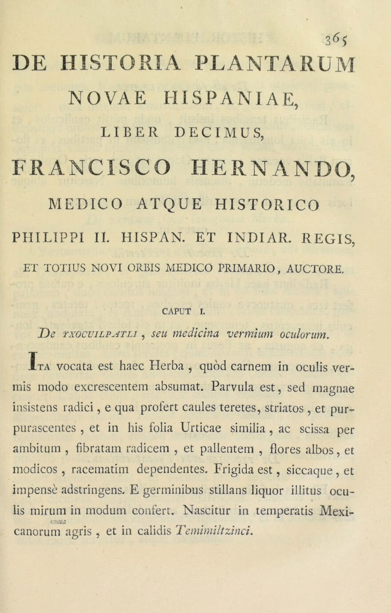 NOVAE HISPANIAE, LIBER DECIMUS, FRANCISCO HERNANDO, MEDICO ATQUE HISTORICO PHILIPPI II. HISPAN. ET INDIAR. REGIS, ET TOTIUS NOVI ORBIS MEDICO PRIMARIO, AUCTORE. CAPUT I. T)e TxocviLPATLi, seu medicina vermium oculorum. Ita vocata est haec Herba ^ quod carnem in oculis ver- mis modo excrescentem absumat. Parvula est, sed magnae insistens radici, e qua profert caules teretes, striatos , et pur- purascentes , et in his folia Urticae similia , ac scissa per ambitum , fibratam radicem , et pallentem , flores albos, et modicos , racematim dependentes. Frigida est, siccaque, et impense adstringens. E germinibus stillans liquor illitus ocu- lis mirum in modum confert. Nascitur in temperatis Mexi- canorum agris , et in calidis Temimiltzinci.
