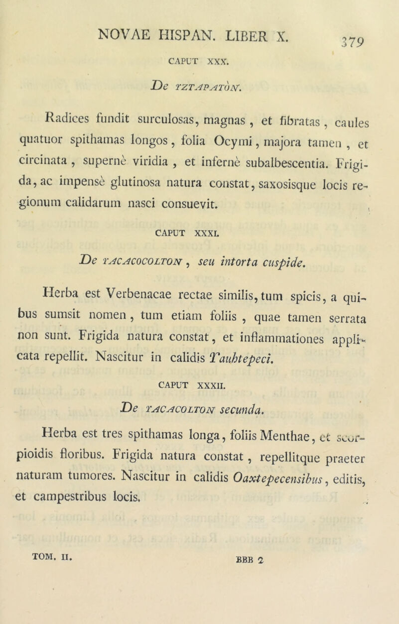 379 CAPUT XXX. De TZT.^P^TOJSr. Radices fundit surculosas, magnas , et fibratas, caules quatuor spithamas longos, folia Ocymi, majora tamen , et circinata , superne viridia , et inferne subalbescentia. Fri^i- da, ac impense glutinosa natura constat, saxosisque locis re- gionum calidarum nasci consuevit. CAPUT XXXL De TACACOCOLTON, seu lutorta cuspide, Flerba est Verbenacae rectae similis,tum spicis, a qui- bus sumsit nomen , tum etiam foliis , quae tamen serrata non sunt. Frigida natura constat, et inflammationes appll^ cata repellit. Nascitur in calidis Tauhtepeci, CAPUT XXXII. De TACACOLTON SeCUtldu, Herba est tres spithamas longa, foliis Menthae, et scor- pioidis floribus. Frigida natura constat, repellitque praeter naturam tumores. Nascitur in calidis Ouxtepeceusibus, editis, et campestribus locis. BBB 2