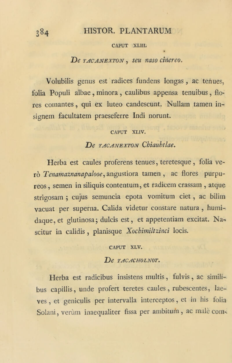 3^4 CAPUT XLIII. JDe 1'ACAJSiEXTON, seu naso cinereo» Volubilis genus est radices fundens longas, ac tenues, folia Populi albae, minora , caulibus appensa tenuibus, flo- res comantes, qui ex luteo candescunt. Nullam tamen in- signem facultatem praeseferre Indi norunt. CAPUT XLIV. De rACANEXTON Qhtauhtlae, Herba est caules proferens tenues, teretesque, folia ve- ro Tenamaznanapalooe^ angustiora tamen , ac flores purpu- reos , semen in siliquis contentum, et radicem crassam , atque strigosam ; cujus semuncia epota vomitum ciet, ac bilim vacuat per superna. Calida videtur constare natura , humi- daque,et glutinosa; dulcis est, et appetentiam excitat. Na- scitur in calidis, planisque Xochimiltzinci locis. CAPUT XLV. De TACACHOLmr. Herba est radicibus insistens multis, fulvis, ac simili- bus capillis, unde profert teretes caules, rubescentes, lae- ves , et geniculis per intervalla interceptos, et in his folia Solani, verum inaequaliter fissa per ambitum, ac male com-.