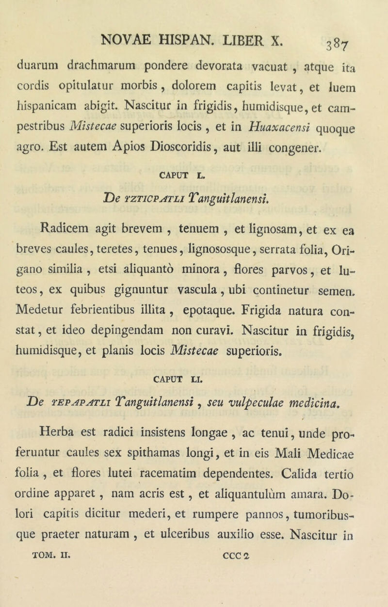 duarum drachmarum pondere devorata vacuat , atque ita cordis opitulatur morbis , dolorem capitis levat, et luem hispanicam abigit. Nascitur in frigidis, humidisque, et cam- pestribus Mistecae superioris locis , et in Huaxacensi quoque agro. Est autem A pios Dioscoridis, aut illi congener. CAPUT L. T>e rzTicPATLi Tanguitlmensu Radicem agit brevem , tenuem , et lignosam, et ex ea breves caules, teretes, tenues, lignososque, serrata folia. Ori- gano similia , etsi aliquanto minora, flores parvos, et lu- teos , ex quibus gignuntur vascula, ubi continetur semen. Medetur febrientibus illita , epotaque. Frigida natura con- stat , et ideo depingendam non curavi. Nascitur in frigidis, humidisque, et planis locis Mistecae superioris. CAPUT LI. JDe TEPAPATLi Tanguitlanensi, seu vulpeculae medicina. Herba est radici insistens longae , ac tenui, unde pro- feruntur caules sex spithamas longi, et in eis Mali Medicae folia , et flores lutei racematim dependentes. Calida tertio « ordine apparet, nam acris est, et aliquantulum amara. Do- lori capitis dicitur mederi, et rumpere pannos, tumoribus- que praeter naturam , et ulceribus auxilio esse. Nascitur in