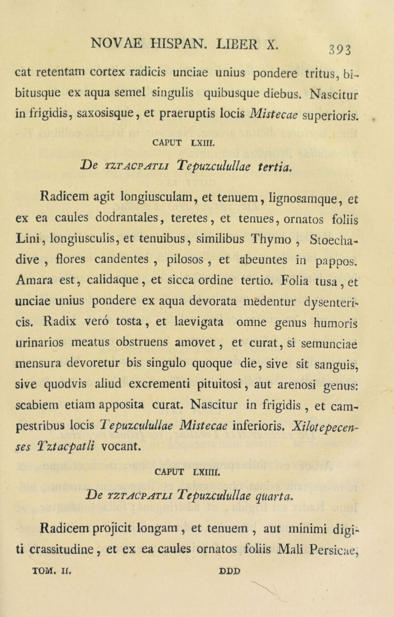 393 cat retentam cortex radicis unciae unius pondere tritus, bi- bitusque ex aqua semel singulis quibusque diebus. Nascitur in frigidis, saxosisque, et praeruptis locis Mistecae superioris. CAPUT LXIir. De TZTACPATLi Tepuzculullae tertia. Radicem agit longiusculam, et tenuem, lignosamque, et ex ea caules dodrantales, teretes, et tenues, ornatos foliis Lini, longiusculis, et tenuibus, similibus Thymo , Sioecha- dive , flores candentes , pilosos , et abeuntes in pappos. Amara est, calidaque, et sicca ordine tertio. Folia tusa, et unciae unius pondere ex aqua devorata medentur dysenteri*' cis. Radix vero tosta, et laevigata omne genus humoris urinarios meatus obstruens amovet, et curat, si semunciae mensura devoretur bis singulo quoque die, sive sit sanguis, sive quodvis aliud excrementi pituitosi, aut arenosi genus: scabiem etiam apposita curat. Nascitur in frigidis , et cam- pestribus locis Tepuzculullae Mistecae inferioris. Xilotepecen- ses TztacpatU vocant. CAPUT LXinr. De TZTACPATU Tepuzculullae quarta. Radicem projicit longam , et tenuem , aut minimi digi- ti crassitudine, et ex ea caules ornatos foliis Mali Persicae,