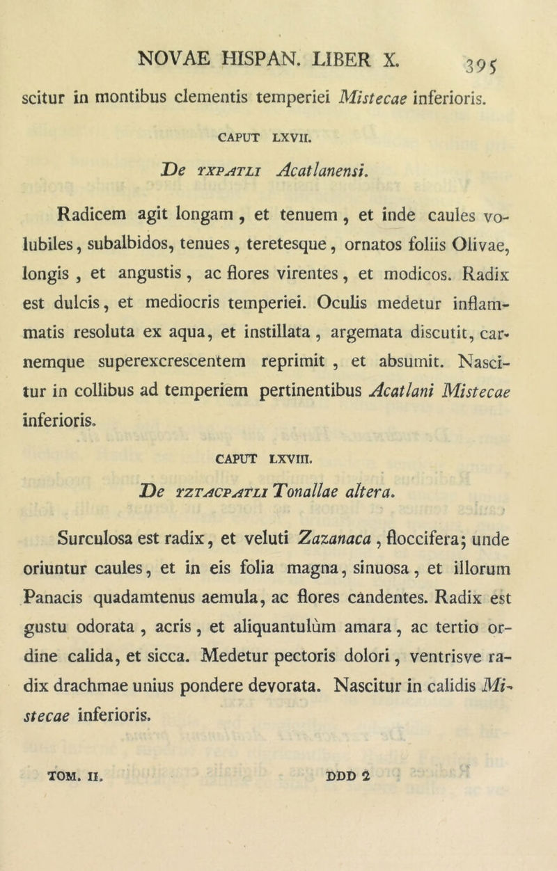 39J scitur in montibus clementis temperiei Mistecae inferioris. CAPUT LXVII. De rxp^TLi AcatlanensL Radicem agit longam, et tenuem, et inde caules vo- lubiles , subalbidos, tenues, teretesque, ornatos foliis Olivae, longis , et angustis, ac flores virentes, et modicos. Radix est dulcis, et mediocris temperiei. Oculis medetur inflam- matis resoluta ex aqua, et instillata, argemata discutit, car- nemque superexcrescentem reprimit , et absumit. Nasci- tur in collibus ad temperiem pertinentibus Acatlani Mistecae inferioris. CAPUT Lxvm. De rzTACPATLi Tonallae altera. Surculosa est radix, et veluti Zazanaca , floccifera; unde oriuntur caules, et in eis folia magna, sinuosa, et illorum Panacis quadamtenus aemula, ac flores candentes. Radix est gustu odorata , acris, et aliquantulum amara, ac tertio or- dine calida, et sicca. Medetur pectoris dolori, ventris ve ra- dix drachmae unius pondere devorata. Nascitur in calidis stecae inferioris.