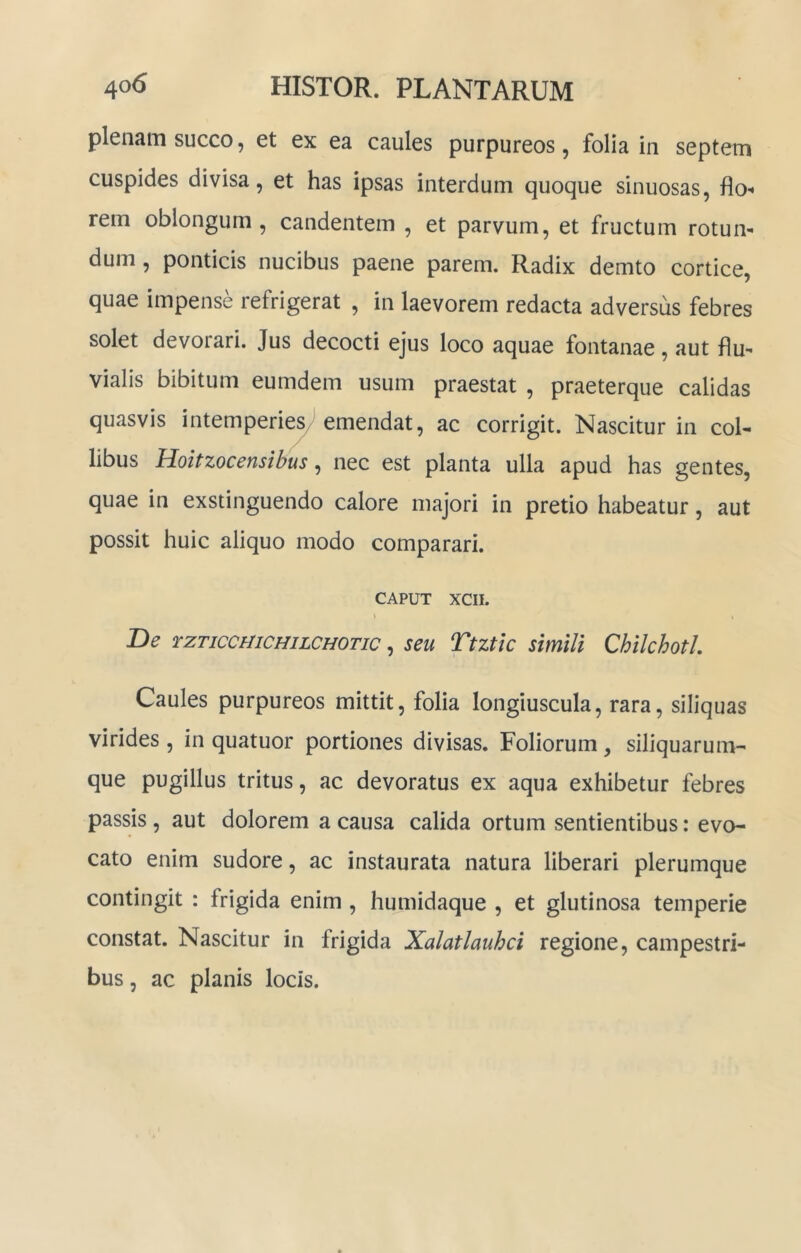 plenam succo, et ex ea caules purpureos, folia in septem cuspides divisa, et has ipsas interdum quoque sinuosas, flo”» rem oblongum, candentem , et parvum, et fructum rotun- dum , ponticis nucibus paene parem. Radix demto cortice, quae impense refrigerat , in laevorem redacta adversus febres solet devorari. Jus decocti ejus loco aquae fontanae, aut flu- vialis bibitum eumdem usum praestat , praeterque calidas quasvis intemperies/emendat, ac corrigit. Nascitur in col- libus Hoitzocensibus ^ nec est planta ulla apud has gentes, quae in exstinguendo calore majori in pretio habeatur, aut possit huic aliquo modo comparari. CAPUT XCII. De rzTicomcHiLCHOTic, seu Ttztlc simili Chilchotl. Caules purpureos mittit, folia longiuscula, rara, siliquas virides , in quatuor portiones divisas. Foliorum, siliquarum- que pugillus tritus, ac devoratus ex aqua exhibetur febres passis, aut dolorem a causa calida ortum sentientibus: evo- cato enim sudore, ac instaurata natura liberari plerumque contingit : frigida enim , humidaque , et glutinosa temperie constat. Nascitur in frigida Xalatlauhci regione, campestri- bus , ac planis locis.
