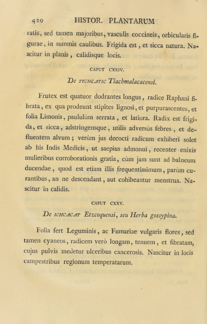 ratis, sed tamen majoribus, vasculis coccineis, orbicularis fi- gurae, in summis caulibus. Frigida est, et sicca natura. Na- scitur in planis, calidisque locis. CAPUT CXXIV. De rrcHCATic Tlachmalacacensu Frutex est quatuor dodrantes longus, radice Raphani fi^ brata, ex qua prodeunt stipites lignosi, et purpurascentes, et folia Limonis, paululum serrata, et latiora. Radix est frigi, da, et sicca, adstringensque, utilis adversus febres , et de- fluentem alvum; verum jus decocti radicum exhiberi solet ab his Indis Medicis, ut saepius admonui, recenter enixis mulieribus corroborationis gratia, cum jam sunt ad balneum ducendae , quod est etiam illis frequentissimum, parum cu- rantibus , an ne descendant, aut cohibeantur menstrua. Na- scitur in calidis. CAPUT cxxv. De iCHCACAT Etzcoquensi^ seu Herba gossypina. Folia fert Leguminis, ac Furnariae vulgaris flores, sed tamen cyaneos, radicem vero longam, tenuem, et fibratam, cujus pulvis medetur ulceribus cancerosis. Nascitur in locis campestribus regionum temperatarum.