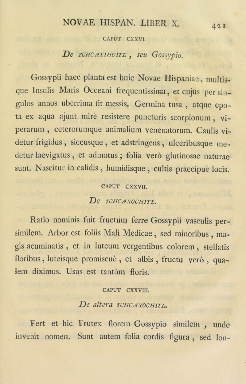 CAPUT CXXVI. T)e rCHCAxiHuiTL , seu Gossypio, 421 Gossypii haec planta est huic Novae Hispaniae, multis- que Insulis Maris Occeani frequentissima, et cujus per sin- gulos annos uberrima fit messis. Germina tusa , atque epo- ta ex aqua ajunt mire resistere puncturis scorpionum, vi- perarum , ceterorumque animalium venenatorum. Caulis vi- detur frigidus, siccusque , et adstringens , ulceribusque me- detur laevigatus, et admotus; folia vero glutinosae naturae sunt. Nascitur in calidis, humidisque, cultis praecipue locis. CAPUT cxxvii. De TCHCAXOCHITL. Ratio nominis fuit fructum ferre Gossypii vasculis per- similem. Arbor est foliis Mali Medicae, sed minoribus , ma- gis acuminatis , et in luteum vergentibus colorem, stellatis floribus, luteisque promiscue , et albis , fructu vero , qua- lem diximus. Usus est tantum floris. CAPUT CXXVIII. De altera tchcaxochitl. Fert et hic Frutex florem Gossypio similem , unde invenit nomen. Sunt autem folia cordis figura , sed Ion-