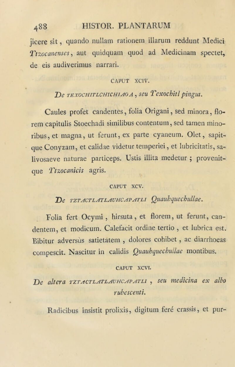 jicere sit, quando nullam rationem illarum reddunt Medici Ttzocanenses ^ aut quidquam quod ad Medicinam spectet, de eis audiverimus narrari. CAPUT xciv. De rExocHiTLcmcHiAO A, seu Texochitl pingui. Caules profet candentes, folia Origani, sed minora, flo- rem capitulis Stoechadi similibus contentum, sed tamen mino- ribus, et magna, ut ferunt, ex parte cyaneum. Olet, sapit- que Conyzam, et calidae videtur temperiei, et lubricitatis, sa- livosaeve naturae particeps. Ustis illita medetur ; provenit- que Ttzocankis agris. CAPUT xcv. De tztactlatlauhcapatli Quauhquechullae, Folia fert Ocymi, hirsuta, et florem, ut ferunt, can- dentem, et modicum. Calefacit ordine tertio , et lubrica est. Bibitur adversus satietatem , dolores cohibet, ac diarrhoeas compescit. Nascitur in calidis Quauhquechullae montibus. CAPUT xcvi. De altera tztactlatlauhcapatli , seu medicina ex albo rubescenti. Radicibus insistit prolixis, digitum fere crassis, et pur-