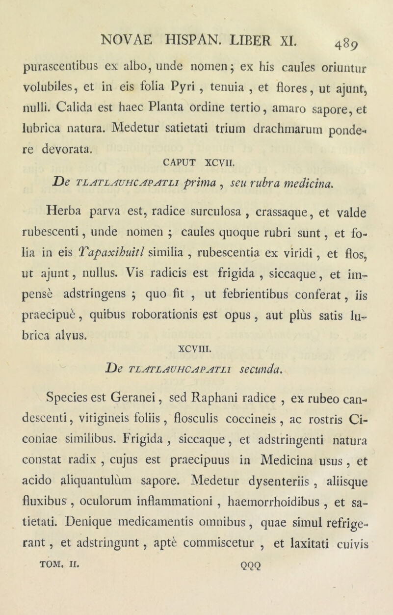 purascentibus ex albo, unde nomen; ex his caules oriuntur volubiles, et in eis folia Pyri , tenuia , et flores, ut ajunt, nulli. Calida est haec Planta ordine tertio, amaro sapore, et lubrica natura. Medetur satietati trium drachmarum ponde-* re devorata. CAPUT XCVII. De tl^tlauhcj^p^tli prima , seu rubra medicina. Herba parva est, radice surculosa , crassaque, et valde rubescenti, unde nomen ; caules quoque rubri sunt, et fo- lia in eis Tapaxihuitl similia , rubescentia ex viridi, et flos, ut ajunt, nullus. Vis radicis est frigida , siccaque, et im- pense adstringens ; quo fit , ut febrientibus conferat, iis praecipue, quibus roborationis est opus, aut plus satis lu- brica alvus. XCVIII. De TLATLAUHCAPATLi secundu. Species est Geranei, sed Raphani radice , ex rubeo can- descenti , vitigineis foliis, flosculis coccineis , ac rostris Ci- coniae similibus. Frigida , siccaque, et adstringenti natura constat radix , cujus est praecipuus in Medicina usus , et acido aliquantulum sapore. Medetur dysenteriis , aliisque fluxibus , oculorum inflammationi , haemorrhoidibus , et sa- tietati. Denique medicamentis omnibus, quae simul refrige- rant , et adstringunt, apte commiscetur , et laxitati cuivis