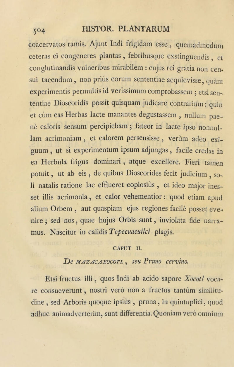 coacervatos ramis. Ajunt Indi frigidam esse, quemadmodum ceteras ei congeneres plantas , febribiisque exstinguendis , et conglutinandis vulneribus mirabilem : cujus rei gratia non cen- sui tacendum, non prius eorum sententiae acquievisse, quam experimentis permultis id verissimum comprobassem ^ etsi sen- tentiae Dioscoridis possit quisquam judicare contrarium: quin et cum eas Herbas lacte manantes degustassem , nullum pae- ne caloris sensum percipiebam; fateor in lacte ipso nonnul- lam acrimoniam, et calorem persensisse, verum adeo exi- guum , ut si experimentum ipsum adjungas, facile credas in ea Herbula frigus dominari, atque excellere. Fieri tamen potuit, ut ab eis , de quibus Dioscorides fecit judicium , so- li natalis ratione lac efflueret copiosius , et ideo major ines- set illis acrimonia, et calor vehementior: quod etiam apud alium Orbem , aut quaspiam ejus regiones facile posset eve- nire ; sed nos, quae hujus Orbis sunt, inviolata fide narra- mus. Nascitur in calidis Tepecuacuilci plagis. CAPUT II. IDe MAZACAxocoTL, seu Fruno cervino. Etsi fructus illi, quos Indi ab acido sapore Xocotl voca- re consueverunt, nostri vero non a Iructus tantum similitu- dine , sed Arboris quoque ipsius , pruna, in quintuplici, quod adhuc animadverterim, sunt differentia. Quoniam vero omnium