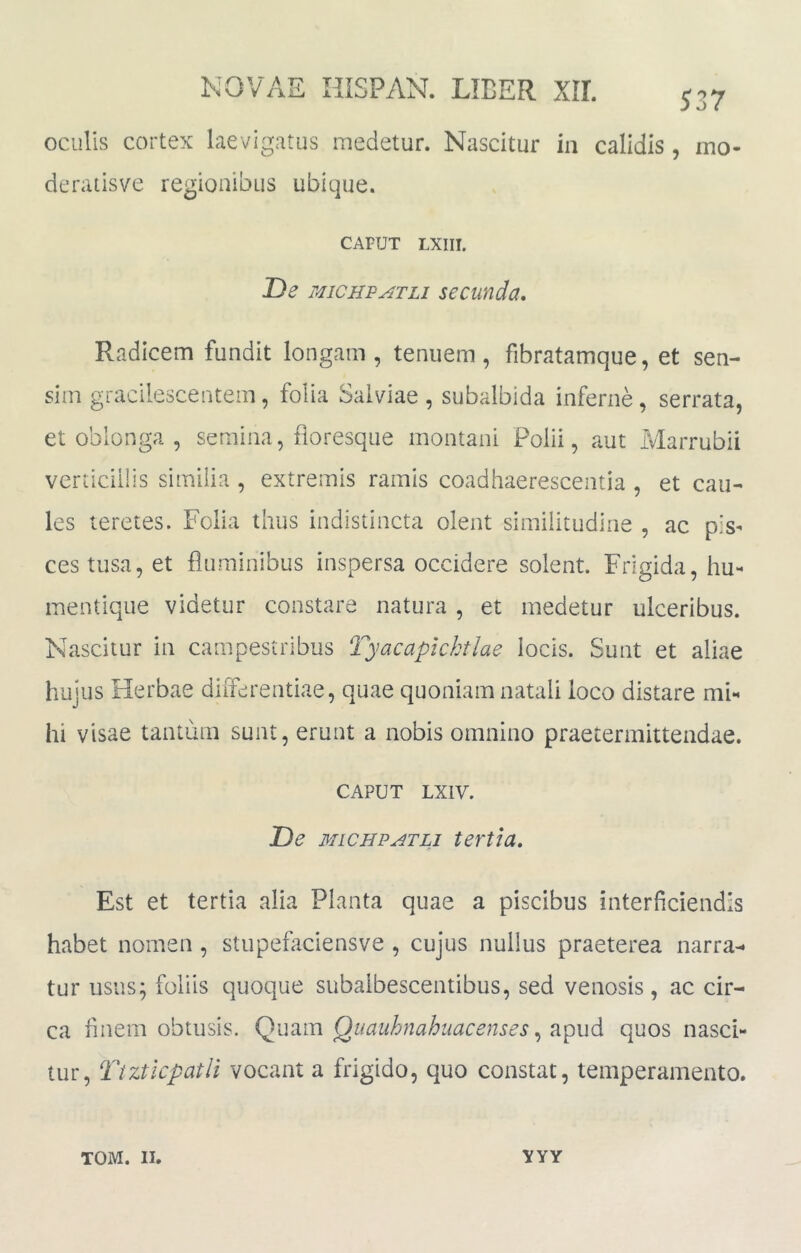 537 oculis cortex laevigatus medetur. Nascitur in calidis , mo- deratisve regionibus ubique. CAFUT LXIII. De MiCHFATLi secunda. Radicem fundit longam, tenuem, fibratamque, et sen- sim gracilescentem, folia Salviae, subalbida inferne, serrata, et oblonga , semina, fioresque montani Polii, aut Marrubii vcriiciliis similia , extremis ramis coadhaerescentia , et cau- les teretes. Folia thus indistincta olent similitudine , ac pis- ces tusa, et fluminibus inspersa occidere solent. Frigida, hu- mentique videtur constare natura , et medetur ulceribus. Nascitur in campestribus Tyacaplchtlae locis. Sunt et aliae hujus Herbae differentiae, quae quoniam natali loco distare mF hi visae tantum sunt, erunt a nobis omnino praetermittendae. CAPUT LXIV. De MLCJJPATLI tertia. Est et tertia alia Planta quae a piscibus interficiendis habet nomen , stupefaciensve , cujus nullus praeterea narra- tur usus; foliis quoque subaibescentibus, sed venosis, ac cir- ca finem obtusis, Qiiauhnahuacenses quos nasci- tur, Ttzticpatli vocant a frigido, quo constat, temperamento.