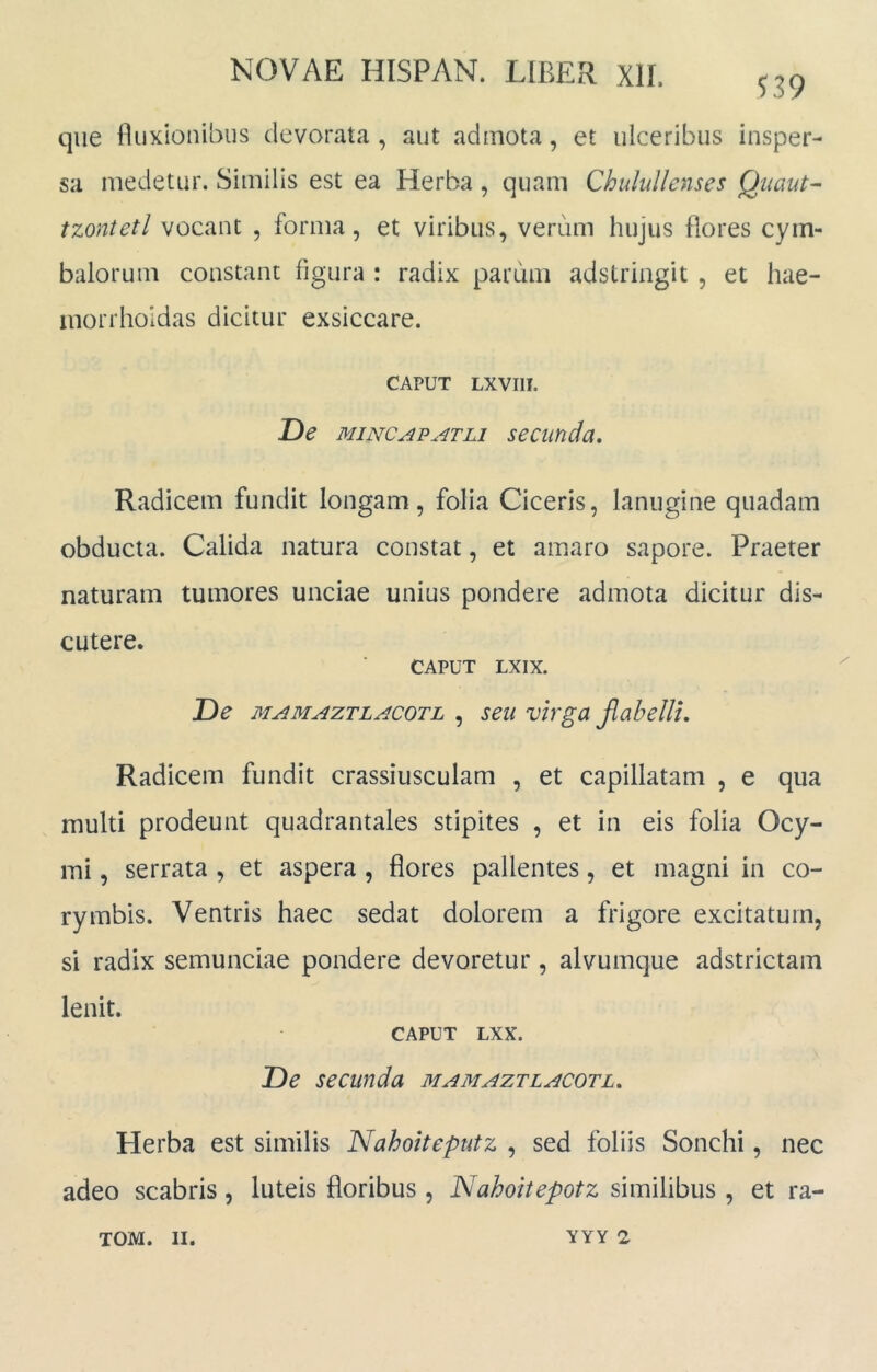 ^39 que lluxionibus devorata , aut admota, et ulceribus insper- sa medetur. Similis est ea Herba, quam ChuluUenses Qiiaut- tzontetl vocant , forma, et viribus, verum hujus flores cym- balorum constant figura : radix parum adstringit , et hae- inorrholdas dicitur exsiccare. CAPUT LXVIII. De MiNCAPATLi secunda. Radicem fundit longam, folia Ciceris, lanugine quadam obducta. Calida natura constat, et amaro sapore. Praeter naturam tumores unciae unius pondere admota dicitur dis- cutere. CAPUT LXIX. De MAMAZTLACOTL , seu vivga JlabcIU, Radicem fundit crassiusculam , et capillatam , e qua multi prodeunt quadrantales stipites , et in eis folia Ocy- mi, serrata , et aspera , flores pallentes, et magni in co- rymbis. Ventris haec sedat dolorem a frigore excitatum, si radix semunciae pondere devoretur, alvumque adstrictam lenit. CAPUT LXX. De secunda mamaztlacotl. Herba est similis Nahoiteputz , sed foliis Sonchi, nec adeo scabris , luteis floribus , Nahoitepotz similibus , et ra-