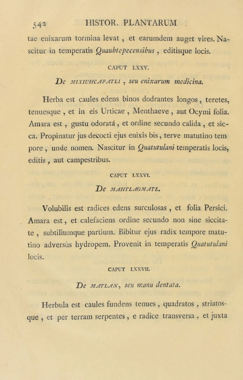 54^ tae enixarum tormina levat , et earumdem auget vires. Na- scitur in temperatis Quauhtepecensibus , editisque locis. CAPUT LXXV. De MixiuHC^p.4TLi, seu enixarum medicina. Herba est caules edens binos dodrantes longos, teretes, tenuesque , et in eis Urticae , Menthaeve, aut Ocymi folia. Amara est , gustu odoratjl, et ordine secundo calida , et sic- ca. Propinatur jus decocti ejus enixis bis, terve matutino tem pore , unde nomen. Nascitur in Quatutidani temperatis locis, editis, aut campestribus. CAPUT LXXVI. De MAHTLAOMATL, Volubilis est radices edens surculosas , et folia Persici. Amara est, et calefaciens ordine secundo non sine siccita- te , subtiliumque partium. Bibitur ejus radix tempore matu- tino adversus hydropem. Provenit in temperatis Quatutulani locis. CAPUT LXXVII. De MATLAN,) seu manu dentata. Herbula est caules fundens tenues , quadratos , striatos- que , et per terram serpentes, e radice transversa , et juxta