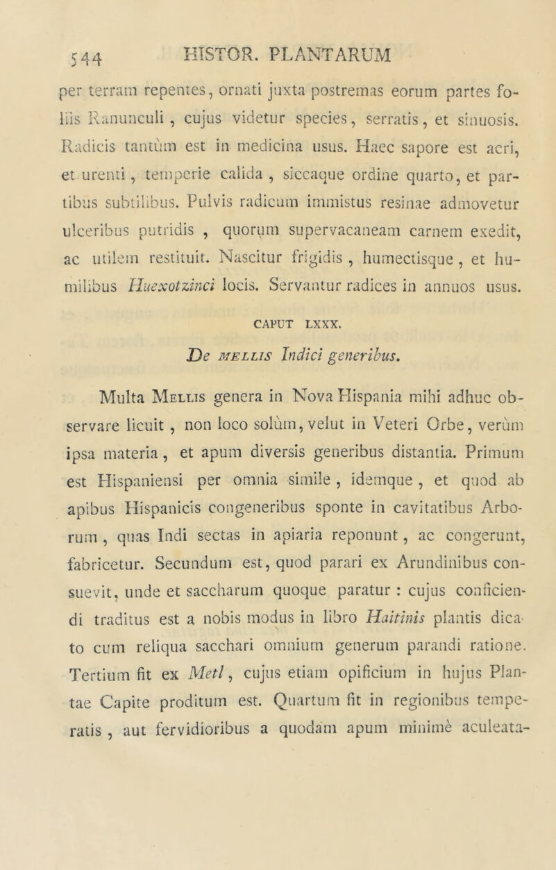 per terram repentes, ornati juxta postremas eorum partes fo- liis Ranunculi, cujus videtur species, serratis, et sinuosis. Radicis tantiim est in medicina usus. Haec sapore est acri, et urenti, teuipcrie calida , siccaque ordine quarto, et par- tibus subtilibus. Pulvis radicum immistus resinae admovetur ulceribus putridis , quorum supervacaneam carnem exedit, ac utilem restituit. Nascitur frigidis , humectisque , et hu- milibus Huexotzinci locis. Servantur radices in annuos usus. CAPUT LXXX. De MELLIS Indici generibus. Multa Mellis genera in Nova Plispania mihi adhuc ob- servare licuit , non loco solum, velut in Veteri Orbe, verum ipsa materia , et apum diversis generibus distantia. Primum est Hispaniensi per omnia simile , idemque , et quod ab apibus Plispanicis congeneribus sponte in cavitatibus Arbo- rum , quas Indi sectas in apiaria reponunt, ac congerunt, fabricetur. Secundum est, quod parari ex Arundinibus con- suevit, unde et saccharum quoque paratur : cujus conficien- di traditus est a nobis modus in libro Haitinis plantis dica- to cum reliqua sacchari omnium generum parandi ratione. Tertium fit ex Meti ^ cujus etiam opificium in hujus Plan- tae Capite proditum est. Quartum fit in regionibus tempe- ratis 5 aut fervidioribus a quodam apum minime aculeata-