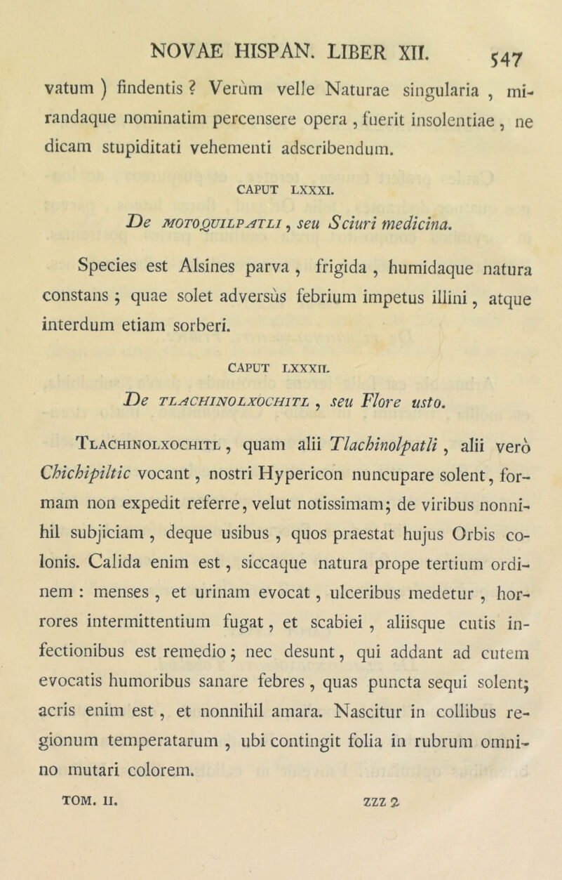 vatum ) findentis ? Verum velle Naturae singularia , mi- randaque nominatim percensere opera , fuerit insolentiae , ne dicam stupiditati vehementi adscribendum. CAPUT LXXXI. De MoroQuiLPATLi ^ seu Sciuri medicina. Species est Alsines parva , frigida , humidaque natura constans ; quae solet adversus febrium impetus illini, atque interdum etiam sorberi. CAPUT LXXXTT- De TLACHiNOLxocHiTL , scu Flore usto, Tlachinolxochitl , quam alii Tlachinolpatli, alii vero Qhichipiltic vocant, nostri Hypericon nuncupare solent, for- mam non expedit referre, velut notissimam; de viribus nonni- hil subjiciam , deque usibus , quos praestat hujus Orbis co- lonis. Calida enim est, siccaque natura prope tertium ordi- nem : menses , et urinam evocat, ulceribus medetur , hor- rores intermittentium fugat, et scabiei , aliisque cutis in- fectionibus est remedio; nec desunt, qui addant ad cutem evocatis humoribus sanare febres, quas puncta sequi solent; acris enim est , et nonnihil amara. Nascitur in collibus re- gionum temperatarum , ubi contingit folia in rubrum omni- no mutari colorem.