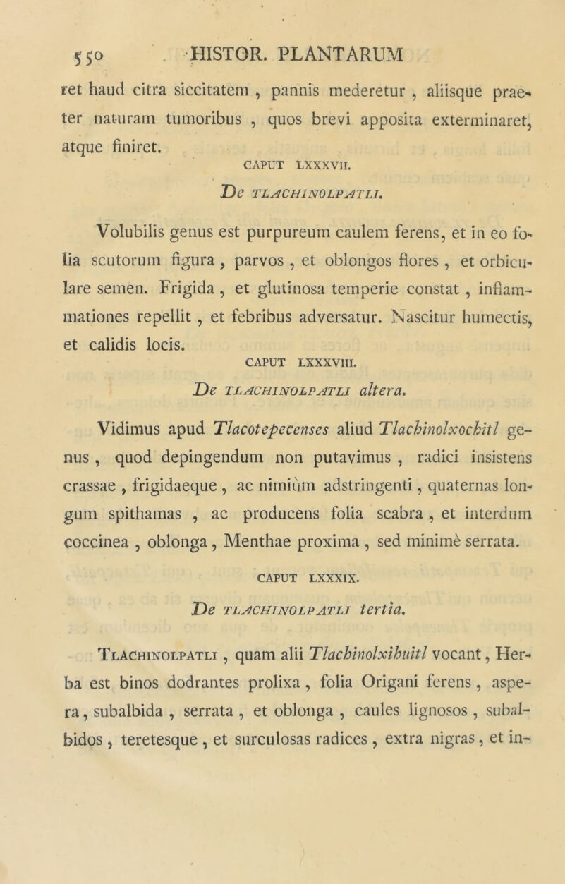 ret haud citra siccitatem , pannis mederetur , aliisque prae- ter naturam tumoribus , quos brevi apposita exterminaret, atque finiret. CAPUT LXXXVII. De TLACHINOLV ATLJ. Volubilis genus est purpureum caulem ferens, et in eo fo*» lia scutorum figura , parvos , et oblongos flores , et orbicu- lare semen. Frigida, et glutinosa temperie constat, inflam- mationes repellit, et febribus adversatur. Nascitur humectis, et calidis locis. CAPUT LXXXVIII. De TLACHiNOLPATLi alteru. Vidimus apud Tlacotepecenses aliud Tlachinolxockhl ge- nus , quod depingendum non putavimus , radici insistens crassae , frigidaeque , ac nimium adstringenti, quaternas lon- gum spithamas , ac producens folia scabra , et interdum coccinea , oblonga , Menthae proxima , sed minime serrata. CAPUT LXXXIX. De TLACHINOLPATLI tertia* Tlachinolpatli , quam alii Tlachinolxihuitl vocant, Her- ba est binos dodrantes prolixa, folia Origani ferens, aspe- ra , subalbida , serrata , et oblonga , caules lignosos, subal- bidos , teretesque , et surculosas radices , extra nigras, et in-